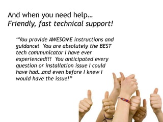 And when you need help…
Friendly, fast technical support!
“You provide AWESOME instructions and
guidance! You are absolutely the BEST
tech communicator I have ever
experienced!!! You anticipated every
question or installation issue I could
have had…and even before I knew I
would have the issue!”
 