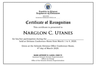 Republika ng Pilipinas
Kagawaran ng Edukasyon
This certificate is presented to
Certificate of Recognition
for his/her participation during the _____________________________________
held at Division Conference Room from March 1 to 4, 2020.
Given at the Schools Division Office Conference Room.
4th day of March 2020.
MARK ANTHONY B. LLEGO, CESO VI
Assistant Schools Division Superintendent
Officer-In-Charge
Office of the Schools Division Superintendent
 