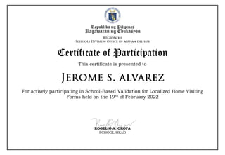Republika ng Pilipinas
Kagawaran ng Edukasyon
This certificate is presented to
Certificate of Participation
For actively participating in School-Based Validation for Localized Home Visiting
Forms held on the 19th of February 2022
ROGELIO A. OROPA
SCHOOL HEAD
 