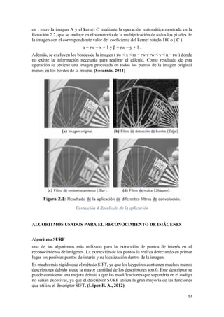 12
en , entre la imagen A y el kernel C mediante la operación matemática mostrada en la
Ecuación 2.2, que se traduce en el sumatorio de la multiplicación de todos los píxeles de
la imagen con el correspondiente valor del coeficiente del kernel rotado 180 o ( C ).
α = rw − x + 1 y β = rw − y + 1 .
Además, se excluyen los bordes de la imagen ( rw < x < m − rw y rw < y < n − rw ) donde
no existe la información necesaria para realizar el cálculo. Como resultado de esta
operación se obtiene una imagen procesada en todos los puntos de la imagen original
menos en los bordes de la misma. (Socarrás, 2011)
Ilustración 4 Resultado de la aplicación
ALGORITMOS USADOS PARA EL RECONOCIMIENTO DE IMÁGENES
Algoritmo SURF
uno de los algoritmos más utilizado para la extracción de puntos de interés en el
reconocimiento de imágenes. La extracción de los puntos la realiza detectando en primer
lugar los posibles puntos de interés y su localización dentro de la imagen.
Es mucho más rápido que el método SIFT, ya que los keypoints contienen muchos menos
descriptores debido a que la mayor cantidad de los descriptores son 0. Este descriptor se
puede considerar una mejora debido a que las modificaciones que supondría en el código
no serían excesivas, ya que el descriptor SURF utiliza la gran mayoría de las funciones
que utiliza el descriptor SIFT. (López R. A., 2012)
 