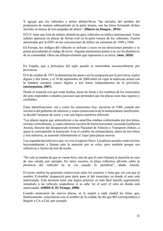 15
Y agregó que los vehículos a motor debían llevar “las iniciales del nombre del
propietario de manera sobresaliente en la parte trasera, con las letras formando dichas
iniciales al menos de tres pulgadas de altura”. (Dinero en Imagen , 2016)
EEUU tiene una lista de señales distintivas para vehículos en tráfico internacional. Estas
señales aparecen en placas de forma oval en la parte trasera de los vehículos. Fueron
autorizadas por la ONU en las convenciones de tráfico en carreteras de 1949 y 1968.
En Europa, los códigos del vehículo se utilizan a veces en las direcciones postales y se
ponen precediendo al código de envío. Algunas autonomías ponen a su vez los distintivos
de su comunidad. Otras sus dibujos-símbolo que representa a su tierra. (otae, 2020)
En España, que a principios del siglo pasado se numeraban secuencialmente por
provincias
El 8 de octubre de 1971 la denominación pasó a ser la compuesta por la provincia, cuatro
dígitos y dos letras, y el 18 de septiembre de 2000 entró en vigor la matrícula actual con
la bandera europea, cuatro dígitos y tres letras independientes de la provincia.
(motorpasion, 2007)
Desde el material con que están hechas, hasta las letras y los nombres de los municipios
del país responden a estudios juiciosos que pretenden que las placas sean más seguras y
confiables.
Estas identificaciones -tal y como las conocemos hoy- nacieron en 1988, cuando por
iniciativa del gobierno de entonces y como consecuencia de la nomenclatura insuficiente,
se decidió 'arrancar de ceros' y con una lógica numérica diferente.
"Las placas negras que antecedieron a las amarillas estaban conformadas por dos letras,
escritas verticalmente, y cuatro números escritos de forma horizontal -recuerda Guillermo
Anzola, director del desaparecido Instituto Nacional de Tránsito y Transporte (Intra)-, a
quien le correspondió la transición. Con el cambio de nomenclatura, ahora de tres letras
y tres números, se aumentó infinitamente el 'cupo' para placas nuevas.
Una segunda decisión tuvo que ver con el aspecto físico. Las placas actuales están escritas
horizontalmente y llaman más la atención por su color, pero también porque son
reflectivas y fáciles de leer de noche.
"No solo se trataba de que se vieran bien, sino de que el carro llamara la atención en caso
de una varada, por ejemplo. En sitios oscuros, la placa reflectiva advierte sobre la
presencia del vehículo en la vía cuando lo alumbran", añade Anzola.
El tercer cambio ha generado controversia entre los usuarios y tiene que ver con que el
nombre 'Colombia' despareció para darle paso al del municipio en donde el auto está
matriculado. Esta decisión tiene una lógica práctica: es más fácil hacerle seguimiento
inmediato a un vehículo sospechoso si se sabe 'en el acto' el sitio en donde está
matriculado. (ORDUZ, El Tiempo, 2008)
Cuando arrancaron las nuevas placas, se le asignó a cada ciudad las letras que,
fonéticamente, coincidieran con el nombre de la ciudad, de ahí que BO correspondiera a
Bogotá o CA a Cali, por ejemplo.
 