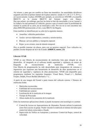 16
Así mismo, y para que ese cambio no fuera tan traumático, las autoridades decidieron
asignarle una letra al primer número de la placa anterior, siendo A=1, B=2, C=3, D=4, y
así sucesivamente: la placa AN3800, por ejemplo, se convirtió en ANC800 y la amarilla
BKD174 es la misma BK4174 del formato negro con blanco.
Hay que aclarar, sin embrago, que hoy las letras se han ido mezclando y ya no 'suenan' a
la ciudad a la cual pertenece el vehículo, gracias a que el usuario tiene la posibilidad de
trastear la cuenta de su carro, de un municipio a otro. Por eso no es raro encontrar una
placa BOG300 perteneciente a Cali, o una IBG512 de Bogotá.
Estas también se identifican por su color de la siguiente manera:
• Amarillas: vehículos particulares
• Azules: servicio diplomático, consular y misión técnica.
• Blancas: servicio público y transporte especial.
• Rojas: ya no existen, eran de tránsito temporal.
Hoy es posible transitar sin placas, pero con un permiso especial. Esos vehículos no
pueden circular después de las 6 de la tarde. (ORDUZ, motor, 23)
Librería VPAR
VPAR es una librería de reconocimiento de matrículas lista para integrar en sus
desarrollos. Al integrarlo en el software tendrá seguridad y vigilancia un motor de
búsqueda de reconocimiento de matrículas. (VPAR, s.f.)
Esta librería de programación ha sido desarrollada para integradores de sistemas e
ingenierías que requieran una herramienta de desarrollo de altas prestaciones en el
entorno de seguridad y vigilancia de altas prestaciones. VPAR está disponible para
programarse mediante los siguientes lenguajes: Visual Basic, Visual c++, Borland
Foxpro, Delphi, Power Builder (Borland c++),…
A partir de una imagen del frontal o parte trasera del vehículo retorna: • Número de
matrículas leídas
• Matrículas reconocidas.
• Fiabilidad del reconocimiento
• Fiabilidad por carácter
• Localización de la matrícula en la imagen
• Tiempo de Procesado
• Altura media de los caracteres de la matrícula
Entre las numerosas aplicaciones donde se puede incorporar esta tecnología se cuentan:
✓ Control de Acceso en Aparcamientos de Abonados: Permite utilizar la matrícula
como llave acceso al garaje. Puede vincular la matrícula al número de ticket para
control de tickets extraviados o fraude.
✓ Supervisión de Tráfico en Autopistas y carreteras: Control de Peajes, control de
velocidad.
 