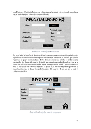 25
con 2 botones el botón de buscar que validará que el vehículo este registrado y mediante
eso se hará el pago y el otro de regresar al inicio.
Ilustración 14 Interfaz Mensualidad
Por otro lado, la interfaz de Registro (Usuario permanente) permite realizar el adecuado
registro de los usuario mediante la placa del vehículo, también si el usuario que ya está
registrado y quiere cambiar alguno de los datos mediante esta interfaz se podrá hacerlo
mostrando: los datos del usuario, la tarifa que maneja dependiendo del servicio y la
ubicación única que tiene mientras los pagos sean oportunos; habrá 2 botones, donde se
hará la búsqueda del vehículo mediante la placa si ya ha sido registrado permitirá la
modificación si así lo desea trayendo los datos del usuario , de no ser así se hará el
registro respectivo.
Ilustración 15 Interfaz usuario permanente
 