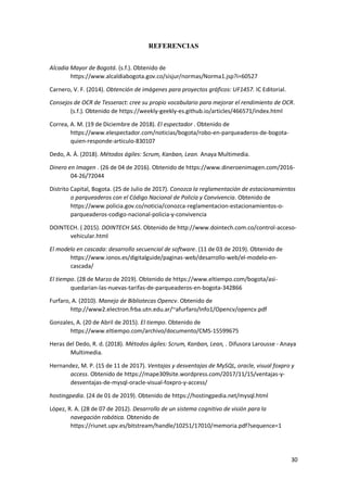 30
REFERENCIAS
Alcadia Mayor de Bogotá. (s.f.). Obtenido de
https://www.alcaldiabogota.gov.co/sisjur/normas/Norma1.jsp?i=60527
Carnero, V. F. (2014). Obtención de imágenes para proyectos gráficos: UF1457. IC Editorial.
Consejos de OCR de Tesseract: cree su propio vocabulario para mejorar el rendimiento de OCR.
(s.f.). Obtenido de https://weekly-geekly-es.github.io/articles/466571/index.html
Correa, A. M. (19 de Diciembre de 2018). El espectador . Obtenido de
https://www.elespectador.com/noticias/bogota/robo-en-parqueaderos-de-bogota-
quien-responde-articulo-830107
Dedo, A. Á. (2018). Métodos ágiles: Scrum, Kanban, Lean. Anaya Multimedia.
Dinero en Imagen . (26 de 04 de 2016). Obtenido de https://www.dineroenimagen.com/2016-
04-26/72044
Distrito Capital, Bogota. (25 de Julio de 2017). Conozca la reglamentación de estacionamientos
o parqueaderos con el Código Nacional de Policía y Convivencia. Obtenido de
https://www.policia.gov.co/noticia/conozca-reglamentacion-estacionamientos-o-
parqueaderos-codigo-nacional-policia-y-convivencia
DOINTECH. ( 2015). DOINTECH SAS. Obtenido de http://www.dointech.com.co/control-acceso-
vehicular.html
El modelo en cascada: desarrollo secuencial de software. (11 de 03 de 2019). Obtenido de
https://www.ionos.es/digitalguide/paginas-web/desarrollo-web/el-modelo-en-
cascada/
El tiempo. (28 de Marzo de 2019). Obtenido de https://www.eltiempo.com/bogota/asi-
quedarian-las-nuevas-tarifas-de-parqueaderos-en-bogota-342866
Furfaro, A. (2010). Manejo de Bibliotecas Opencv. Obtenido de
http://www2.electron.frba.utn.edu.ar/~afurfaro/Info1/Opencv/opencv.pdf
Gonzales, A. (20 de Abril de 2015). El tiempo. Obtenido de
https://www.eltiempo.com/archivo/documento/CMS-15599675
Heras del Dedo, R. d. (2018). Métodos ágiles: Scrum, Kanban, Lean, . Difusora Larousse - Anaya
Multimedia.
Hernandez, M. P. (15 de 11 de 2017). Ventajas y desventajas de MySQL, oracle, visual foxpro y
access. Obtenido de https://mape309site.wordpress.com/2017/11/15/ventajas-y-
desventajas-de-mysql-oracle-visual-foxpro-y-access/
hostingpedia. (24 de 01 de 2019). Obtenido de https://hostingpedia.net/mysql.html
López, R. A. (28 de 07 de 2012). Desarrollo de un sistema cognitivo de visión para la
navegación robótica. Obtenido de
https://riunet.upv.es/bitstream/handle/10251/17010/memoria.pdf?sequence=1
 