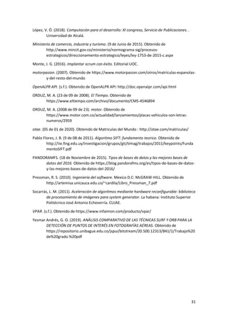 31
López, V. Ó. (2018). Computación para el desarrollo: XI congreso, Servicio de Publicaciones. .
Universidad de Alcalá.
Ministerio de comercio, industria y turismo. (9 de Junio de 2015). Obtenido de
http://www.mincit.gov.co/ministerio/normograma-sig/procesos-
estrategicos/direccionamiento-estrategico/leyes/ley-1753-de-2015-c.aspx
Monte, J. G. (2016). Implantar scrum con éxito. Editorial UOC.
motorpasion. (2007). Obtenido de https://www.motorpasion.com/otros/matriculas-espanolas-
y-del-resto-del-mundo
OpenALPR API. (s.f.). Obtenido de OpenALPR API: http://doc.openalpr.com/api.html
ORDUZ, M. A. (23 de 09 de 2008). El Tiempo. Obtenido de
https://www.eltiempo.com/archivo/documento/CMS-4546894
ORDUZ, M. A. (2008 de 09 de 23). motor. Obtenido de
https://www.motor.com.co/actualidad/lanzamientos/placas-vehiculos-son-letras-
numeros/2959
otae. (05 de 01 de 2020). Obtenido de Matriculas del Mundo : http://otae.com/matriculas/
Pablo Flores, J. B. (9 de 08 de 2011). Algoritmo SIFT: fundamento teorico. Obtenido de
http://iie.fing.edu.uy/investigacion/grupos/gti/timag/trabajos/2011/keypoints/Funda
mentoSIFT.pdf
PANDORAMFS. (18 de Noviembre de 2015). Tipos de bases de datos y las mejores bases de
datos del 2016. Obtenido de https://blog.pandorafms.org/es/tipos-de-bases-de-datos-
y-las-mejores-bases-de-datos-del-2016/
Pressman, R. S. (2010). Ingenieria del software. Mexico D.C: McGRAW-HILL. Obtenido de
http://artemisa.unicauca.edu.co/~cardila/Libro_Pressman_7.pdf
Socarrás, L. M. (2011). Aceleración de algoritmos mediante hardware reconfigurable: biblioteca
de procesamiento de imágenes para system generator. La habana: Instituto Superior
Politécnico José Antonio Echeverría. CUJAE.
VPAR. (s.f.). Obtenido de https://www.infaimon.com/producto/vpar/
Yesmar Andrés, G. O. (2019). ANÁLISIS COMPARATIVO DE LAS TÉCNICAS SURF Y ORB PARA LA
DETECCIÓN DE PUNTOS DE INTERÉS EN FOTOGRAFÍAS AÉREAS. Obtenido de
https://repositorio.unibague.edu.co/jspui/bitstream/20.500.12313/841/1/Trabajo%20
de%20grado.%20pdf
 