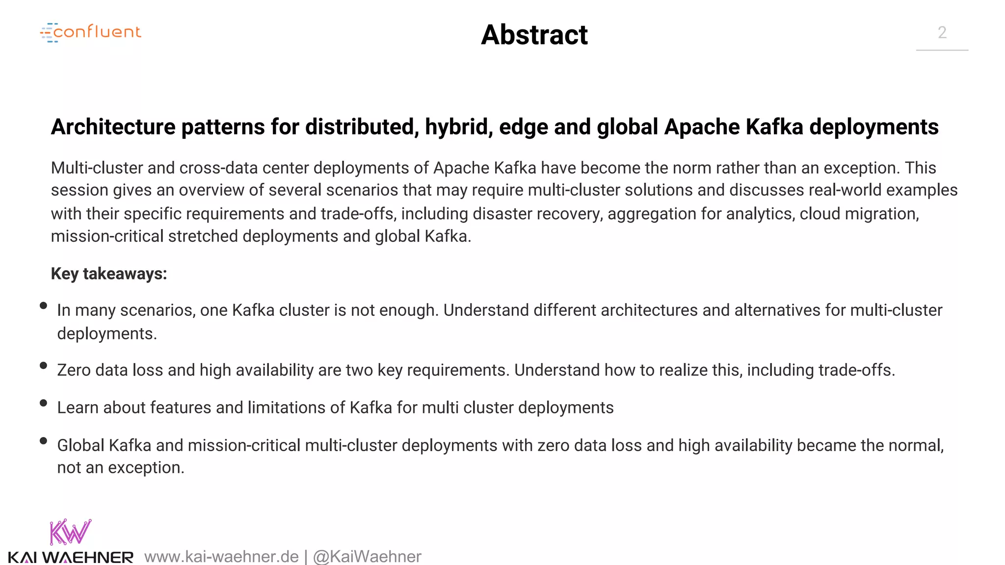 2Abstract Architecture patterns for distributed, hybrid, edge and global Apache Kafka deployments Multi-cluster and cross-data center deployments of Apache Kafka have become the norm rather than an exception. This session gives an overview of several scenarios that may require multi-cluster solutions and discusses real-world examples with their specific requirements and trade-offs, including disaster recovery, aggregation for analytics, cloud migration, mission-critical stretched deployments and global Kafka. Key takeaways: • In many scenarios, one Kafka cluster is not enough. Understand different architectures and alternatives for multi-cluster deployments. • Zero data loss and high availability are two key requirements. Understand how to realize this, including trade-offs. • Learn about features and limitations of Kafka for multi cluster deployments • Global Kafka and mission-critical multi-cluster deployments with zero data loss and high availability became the normal, not an exception. www.kai-waehner.de | @KaiWaehner 