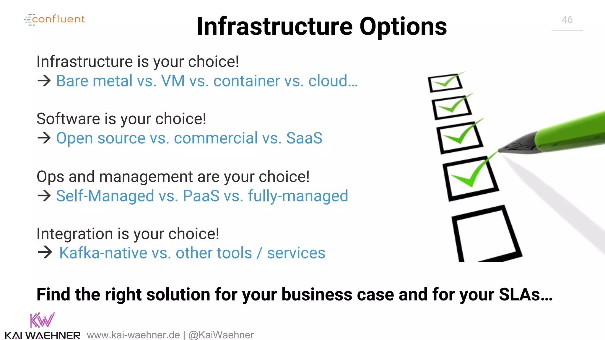 46 Infrastructure Options www.kai-waehner.de | @KaiWaehner Infrastructure is your choice! à Bare metal vs. VM vs. container vs. cloud… Software is your choice! à Open source vs. commercial vs. SaaS Ops and management are your choice! à Self-Managed vs. PaaS vs. fully-managed Integration is your choice! à Kafka-native vs. other tools / services Find the right solution for your business case and for your SLAs… 