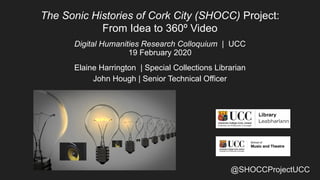@SHOCCProjectUCC
The Sonic Histories of Cork City (SHOCC) Project:
From Idea to 360º Video
Digital Humanities Research Colloquium | UCC
19 February 2020
Elaine Harrington | Special Collections Librarian
John Hough | Senior Technical Officer
 