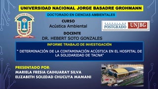 UNIVERSIDAD NACIONAL JORGE BASADRE GROHMANN
INFORME TRABAJO DE INVESTIGACIÓN
“ DETERMINACIÓN DE LA CONTAMINACIÓN ACÚSTICA EN EL HOSPITAL DE
LA SOLIDARIDAD DE TACNA”
DOCTORADO EN CIENCIAS AMBIENTALES
CURSO
Acústica Ambiental
DOCENTE
DR. HEBERT SOTO GONZALES
PRESENTADO POR:
MARIELA FRESIA CAIHUARAY SILVA
ELIZABETH SOLEDAD CHUCUYA MAMANI
 