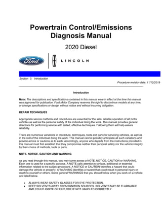 Powertrain Control/Emissions
Diagnosis Manual
2020 Diesel
Section 0: Introduction
Procedure revision date: 11/12/2019
Introduction
Note: The descriptions and specifications contained in this manual were in effect at the time this manual
was approved for publication. Ford Motor Company reserves the right to discontinue models at any time,
or change specifications or design without notice and without incurring obligation.
REPAIR TECHNIQUES
Appropriate service methods and procedures are essential for the safe, reliable operation of all motor
vehicles as well as the personal safety of the individual doing the work. This manual provides general
directions for performing service with tested, effective techniques. Following them will help assure
reliability.
There are numerous variations in procedure, techniques, tools and parts for servicing vehicles, as well as
in the skill of the individual doing the work. This manual cannot possibly anticipate all such variations and
provide advice or cautions as to each. Accordingly, anyone who departs from the instructions provided in
this manual must first establish that they compromise neither their personal safety nor the vehicle integrity
by their choice of methods, tools or parts.
NOTE, NOTICE, CAUTION AND WARNING
As you read through this manual, you may come across a NOTE, NOTICE, CAUTION or WARNING.
Each one is used for a specific purpose. A NOTE calls attention to unique, additional or essential
information related to the subject procedure. A NOTICE or CAUTION identifies a hazard that could
damage the vehicle or property. A WARNING identifies a hazard that could result in personal injury or
death to yourself or others. Some general WARNINGS that you should follow when you work on a vehicle
are listed below.
• ALWAYS WEAR SAFETY GLASSES FOR EYE PROTECTION.
• KEEP SOLVENTS AWAY FROM IGNITION SOURCES. SOLVENTS MAY BE FLAMMABLE
AND COULD IGNITE OR EXPLODE IF NOT HANDLED CORRECTLY.
 