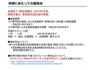 ■実施期間
①IT専門家の登録、および支援案件（事業計画＋契約書）の登録期限
：令和3年1月31日まで
②IT専門家による支援実施報告の期限 ：令和3年2月28日まで
支援スケジュール例：
11月 12月 2021年2月末日まで
相談 ⇒ 契約、支援開始 ⇒ 支援期間 最大3ヶ月
■謝金支払について
・NPOとの業務委託契約締結後の支援が謝金（補助）支払いの対象になります。
※契約締結日前の支援（支援計画書の作成を含む）については、
謝金の補助対象外です。
■利用手続の内容・手順・スケジュール・様式などについて、
「ガイダンス」「利用の手引き＜中小企業者等向け＞」を必ずお読みください。
https://digitalization-support.jp/documents/guidance.pdf
https://digitalization-support.jp/documents/handbook_company.pdf
支援完了・報告期限は、2021年2月末。
補助対象は、業務委託契約後の業務。
利用にあたっての留意点
11
 