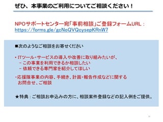 NPOサポートセンター宛「事前相談」ご登録フォームURL :
https://forms.gle/gcNoQVQcysepKRnW7
次のようなご相談をお寄せください
• ITツール・サービスの導入や改善に取り組みたいが、
- この事業を利用できるか相談したい
- 依頼できる専門家を紹介してほしい
・応援隊事業の内容、手続き、計画・報告作成などに関する
お問合せ、ご相談
★特典 : ご相談お申込みの方に、相談案件登録などの記入例をご提供。
ぜひ、本事業のご利用についてご相談ください！
14
 