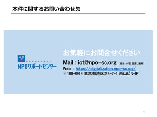 本件に関するお問い合わせ先
お気軽にお問合せください
Mail : ict@npo-sc.org （担当：小堀、笠原、瀬角）
Web : https://digitalization.npo-sc.org/
〒108-0014 東京都港区芝4-7-1 西山ビル4F
15
 