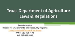 Texas Department of Agriculture
Laws & Regulations
Perry Cervantes
Director for Environmental and Biosecurity Programs
Perry.Cervantes@TexasAgriculture.gov
Office 512-463-7692
Cell 512-955-9336
 