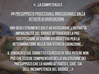 “Feindstrafrecht”
«...la competenza è
un presupposto processuale indissociabile dalla
attività di giurisdizione …
uno degli strumenti volti ad assicurare l'astratta
imparzialità del giudice attraverso la pre-
costituzione di strumenti oggettivi per la
determinazione della sua sfera di cognizione...
Il sindacato sul corretto esercizio di tale potere non
può che essere comprensivo della valutazione dei
presupposti che lo hanno attivato e, cioè, sia
dell'incompetenza del giudice ...»
 