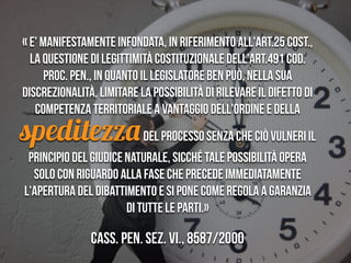 “Feindstrafrecht”
« E' manifestamente infondata, in riferimento all'art.25 Cost.,
la questione di legittimità costituzionale dell'art.491 cod.
proc. pen., in quanto il legislatore ben può, nella sua
discrezionalità, limitare la possibilità di rilevare il difetto di
competenza territoriale a vantaggio dell'ordine e della
speditezzadel processo senza che ciò vulneri il
principio del giudice naturale, sicché tale possibilità opera
solo con riguardo alla fase che precede immediatamente
l'apertura del dibattimento e si pone come regola a garanzia
di tutte le parti.»
Cass. pen. Sez. VI., 8587/2000
 