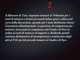 Il difensore di Tizio, imputato innanzi al Tribunale per i
reati di minacce e lesioni	personali dolose gravi, solleva nel
corso della discussione, quando già è stata dichiarata chiusa	
l’istruttoria dibattimentale, la questione di competenza per
materia, invocando la competenza del	Giudice di Pace in
ordine ai reati di minacce ed ingiurie e chiedendo quindi
sentenza	dichiarativa di incompetenza e restituzione degli
atti al P.M. perché proceda innanzi al Giudice	di Pace.	
2
 