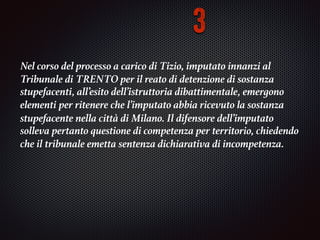 Nel corso del processo a carico di Tizio, imputato innanzi al
Tribunale di	TRENTO per il reato di	detenzione di sostanza
stupefacenti, all’esito dell’istruttoria dibattimentale, emergono
elementi	per ritenere che l’imputato abbia ricevuto la sostanza
stupefacente nella città di Milano. Il	difensore dell’imputato
solleva pertanto questione di competenza per territorio, chiedendo
che il	tribunale emetta sentenza dichiarativa di incompetenza.	
3
 