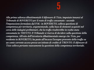 Alla prima udienza dibattimentale il difensore di Tizio, imputato innanzi al
Tribunale di	ROVERETO	per il reato di truﬀa consumato –secondo
l’imputazione formulata dal P.M.- in	ROVERETO, solleva	questione di
competenza per territorio, argomentando, sulla base di elementi acquisiti nel
corso	delle indagini preliminari, che la truﬀa risulterebbe in realtà stata
consumata in	TRENTO. Il	Tribunale si riserva di decidere sulla questione della
competenza. All’esito dell’istruttoria	dibattimentale emerge che Tizio, pur
residente in	ROVERETO, ha posto all’incasso l’assegno	provento della truﬀa su
un conto corrente acceso presso un istituto di credito di	TRENTO. Il	difensore di
Tizio solleva pertanto nuovamente la questione della competenza territoriale.	
5
 
