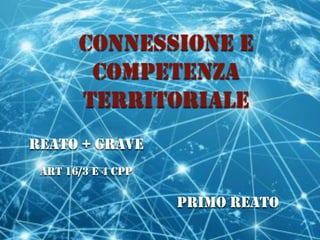 CONNESSIONE E
COMPETENZA
TERRITORIALE
REATO + GRAVE
ART 16/3 E 4 CPP
PRIMO REATO
 