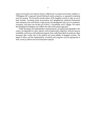 x 
policy environments soon became obvious. Deficiencies in project environments resulted in a 
180-degree shift in approach toward lending for policy programs, as opposed to extending 
loans for projects. This forced the private sectors of the targeted countries to take up micro-level 
activities. Correcting policy environments and strengthening institutional frameworks 
were necessary aims and remain a high priority, but development only occurs if investment, 
innovation, and action are carried out on farms, in households, and in villages. This means 
that development strategists must reaffirm the value of the project approach. 
Finally, the design and implementation of good policies, as emphasized repeatedly in this 
review, are dependent on clear, relevant, and consistent policy objectives, financial resource 
availability, and human and institutional capacity. Even under these ideal circumstances, these 
processes often involve risks to the political and social stability of targeted countries. The 
speed of reform and the implementation of policies and programs must be appropriate to 
each country’s political and social absorptive capacity. 
 