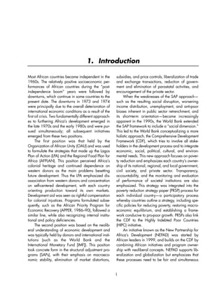 1. Introduction 
Most African countries became independent in the 
1960s. The relatively positive socioeconomic per-formances 
of African countries during the “post-independence 
boom” years were followed by 
downturns, which continue in some countries to the 
present date. The downturns in 1973 and 1974 
were principally due to the overall deterioration of 
international economic conditions as a result of the 
first oil crisis. Two fundamentally different approach-es 
to furthering Africa’s development emerged in 
the late 1970s and the early 1980s and were pur-sued 
simultaneously; all subsequent initiatives 
emerged from these two positions. 
The first position was that held by the 
Organization of African Unity (OAU) and was used 
to formulate the strategies that made up the Lagos 
Plan of Action (LPA) and the Regional Food Plan for 
Africa (AFPLAN). This position perceived Africa’s 
colonial heritage and continued dependence on 
western donors as the main problems besetting 
future development. Thus the LPA emphasized dis-association 
from western donors and concentration 
on self-centered development, with each country 
orienting production toward its own markets. 
Development aid was seen as rightful compensation 
for colonial injustices. Programs formulated subse-quently, 
such as the African Priority Program for 
Economic Recovery (APPER, 1986–90), followed a 
similar line, while also recognizing internal institu-tional 
and policy deficiencies. 
The second position was based on the neolib-eral 
understanding of economic development and 
was typically held by donors and international insti-tutions 
(such as the World Bank and the 
International Monetary Fund [IMF]). This position 
took concrete form in the structural adjustment pro-grams 
(SAPs), with their emphasis on macroeco-nomic 
stability, elimination of market distortions, 
subsidies, and price controls, liberalization of trade 
and exchange transactions, reduction of govern-ment 
and elimination of parastatal activities, and 
encouragement of the private sector. 
When the weaknesses of the SAP approach— 
such as the resulting social disruption, worsening 
income distribution, unemployment, and anti-poor 
biases inherent in public sector retrenchment, and 
its short-term orientation—became increasingly 
apparent in the 1990s, the World Bank extended 
the SAP framework to include a “social dimension.” 
This led to the World Bank conceptualizing a more 
holistic approach, the Comprehensive Development 
Framework (CDF), which tries to involve all stake-holders 
in the development process and to integrate 
economic, social, political, cultural, and environ-mental 
needs. This new approach focuses on pover-ty 
reduction and emphasizes each country’s owner-ship 
of its national, regional, and local government, 
civil society, and private sector. Transparency, 
accountability, and the monitoring and evaluation 
of performance of societal institutions are also 
emphasized. This strategy was integrated into the 
poverty reduction strategy paper (PRSP) process for 
each individual country—a participatory process 
whereby countries outline a strategy, including spe-cific 
policies for reducing poverty, restoring macro-economic 
equilibrium, and establishing a frame-work 
conducive to pro-poor growth. PRSPs also link 
the CDF to the Highly Indebted Poor Countries 
(HIPC) initiative. 
An initiative known as the New Partnership for 
Africa’s Development (NEPAD) was started by 
African leaders in 1999, and builds on the CDF by 
combining African initiatives and program owner-ship 
with neoliberal concepts. NEPAD supports lib-eralization 
and globalization but emphasizes that 
these processes need to be fair and simultaneous 
1 
 
