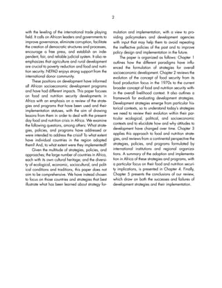 with the leveling of the international trade playing 
field. It calls on African leaders and governments to 
improve governance, eliminate corruption, facilitate 
the creation of democratic structures and processes, 
encourage a free press, and establish an inde-pendent, 
fair, and reliable judicial system. It also re-emphasizes 
that agriculture and rural development 
are crucial to poverty reduction and food and nutri-tion 
security. NEPAD enjoys strong support from the 
international donor community. 
These positions on development have informed 
all African socioeconomic development programs 
and have had different impacts. This paper focuses 
on food and nutrition security developments in 
Africa with an emphasis on a review of the strate-gies 
and programs that have been used and their 
implementation statuses, with the aim of drawing 
lessons from them in order to deal with the present-day 
food and nutrition crisis in Africa. We examine 
the following questions, among others: What strate-gies, 
policies, and programs have addressed or 
were intended to address the crisis? To what extent 
have individual countries in the region adopted 
them? And, to what extent were they implemented? 
Given the multitude of strategies, policies, and 
approaches; the large number of countries in Africa, 
each with its own cultural heritage; and the diversi-ty 
of ecological, economic, sociocultural, and polit-ical 
conditions and traditions, this paper does not 
aim to be comprehensive. We have instead chosen 
to focus on those countries and strategies that best 
illustrate what has been learned about strategy for-mulation 
and implementation, with a view to pro-viding 
policymakers and development agencies 
2 
with input that may help them to avoid repeating 
the ineffective policies of the past and to improve 
policy design and implementation in the future. 
The paper is organized as follows: Chapter 1 
outlines how the different paradigms have influ-enced 
the formulation of strategies for overall 
socioeconomic development. Chapter 2 reviews the 
evolution of the concept of food security from its 
food production focus in the 1970s to the current 
broader concept of food and nutrition security with-in 
the overall livelihood context. It also outlines a 
framework for evaluating development strategies. 
Development strategies emerge from particular his-torical 
contexts, so to understand today’s strategies 
we need to review their evolution within their par-ticular 
ecological, political, and socioeconomic 
contexts and to elucidate how and why attitudes to 
development have changed over time. Chapter 3 
applies this approach to food and nutrition strate-gies, 
and reviews from a continental perspective the 
strategies, policies, and programs formulated by 
international institutions and regional organiza-tions. 
A summary of the adoption and implementa-tion 
in Africa of these strategies and programs, with 
a particular focus on their food and nutrition securi-ty 
implications, is presented in Chapter 4. Finally, 
Chapter 5 presents the conclusions of our review, 
which draw on both the successes and failures of 
development strategies and their implementation. 
 
