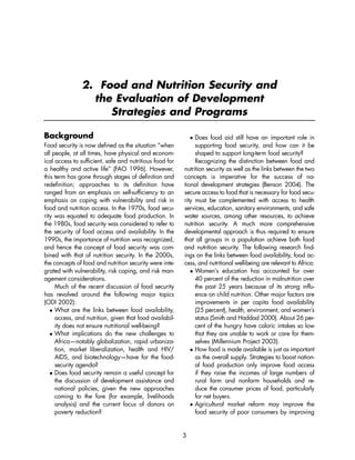 2. Food and Nutrition Security and 
the Evaluation of Development 
Strategies and Programs 
3 
Background 
Food security is now defined as the situation “when 
all people, at all times, have physical and econom-ical 
access to sufficient, safe and nutritious food for 
a healthy and active life” (FAO 1996). However, 
this term has gone through stages of definition and 
redefinition; approaches to its definition have 
ranged from an emphasis on self-sufficiency to an 
emphasis on coping with vulnerability and risk in 
food and nutrition access. In the 1970s, food secu-rity 
was equated to adequate food production. In 
the 1980s, food security was considered to refer to 
the security of food access and availability. In the 
1990s, the importance of nutrition was recognized, 
and hence the concept of food security was com-bined 
with that of nutrition security. In the 2000s, 
the concepts of food and nutrition security were inte-grated 
with vulnerability, risk coping, and risk man-agement 
considerations. 
Much of the recent discussion of food security 
has revolved around the following major topics 
(ODI 2002): 
 What are the links between food availability, 
access, and nutrition, given that food availabil-ity 
does not ensure nutritional well-being? 
 What implications do the new challenges to 
Africa—notably globalization, rapid urbaniza-tion, 
market liberalization, health and HIV/ 
AIDS, and biotechnology—have for the food-security 
agenda? 
 Does food security remain a useful concept for 
the discussion of development assistance and 
national policies, given the new approaches 
coming to the fore (for example, livelihoods 
analysis) and the current focus of donors on 
poverty reduction? 
 Does food aid still have an important role in 
supporting food security, and how can it be 
shaped to support long-term food security? 
Recognizing the distinction between food and 
nutrition security as well as the links between the two 
concepts is imperative for the success of na-tional 
development strategies (Benson 2004). The 
secure access to food that is necessary for food secu-rity 
must be complemented with access to health 
services, education, sanitary environments, and safe 
water sources, among other resources, to achieve 
nutrition security. A much more comprehensive 
developmental approach is thus required to ensure 
that all groups in a population achieve both food 
and nutrition security. The following research find-ings 
on the links between food availability, food ac-cess, 
and nutritional well-being are relevant to Africa: 
 Women’s education has accounted for over 
40 percent of the reduction in malnutrition over 
the past 25 years because of its strong influ-ence 
on child nutrition. Other major factors are 
improvements in per capita food availability 
(25 percent), health, environment, and women’s 
status (Smith and Haddad 2000). About 26 per-cent 
of the hungry have caloric intakes so low 
that they are unable to work or care for them-selves 
(Millennium Project 2003). 
 How food is made available is just as important 
as the overall supply. Strategies to boost nation-al 
food production only improve food access 
if they raise the incomes of large numbers of 
rural farm and nonfarm households and re-duce 
the consumer prices of food, particularly 
for net buyers. 
 Agricultural market reform may improve the 
food security of poor consumers by improving 
 
