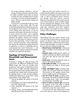 the private production, distribution, and pro-cessing 
of the types of foods consumed by them. 
 A higher household income does not always 
translate into more and better food for all fam-ily 
members. If women control the household in-come, 
otherwise undernourished children are 
likely to benefit. 
Food security is increasingly though not univer-sally 
treated as a basic human right. The inter-twined 
relationships between food security, poverty, 
and development have moved to the forefront on 
current thinking about food security, as has the 
recognition that long-term food security is a function 
of current policies and actions, such as develop-ment 
strategies, macroeconomic policies, trade and 
exchange rate policies, research and innovation 
policies, and modifications to institutions and infra-structure. 
More specifically, it remains vitally impor-tant 
to raise food production, create employment, 
and improve the institutional and policy framework 
for agriculture, as well as to rehabilitate and ex-pand 
physical and social infrastructure in rural 
areas, all of which require increased and sustained 
investment and support for agriculture. 
Typology of Food-Insecure 
Households and Measurement 
Issues 
To develop a strategy for reducing hunger and 
undernutrition, the Millennium Development Goals 
(MDG) Hunger Task Force has broadly distin-guished 
four major groups of food-insecure house-holds 
and thus of highly vulnerable individuals by 
their principal means of securing food. While many 
households have multiple means of obtaining food, 
the typology focuses on their principal strategies, 
identifying the following four groups (with a rough 
approximation of their relative size): 
1. Farming households (50 percent of the food-insecure) 
2. Rural landless and nonfarm households (22 per-cent 
of the food-insecure) 
3. Urban households (20 percent of the food-insecure) 
4. Herding, fishing, and forest-dependent house-holds 
(8 percent of the food-insecure) 
Measuring food and nutrition insecurity is a 
4 
multidimensional problem that requires accounting 
for both short- and long-term food and nutrition inse-curity, 
as well as considering chronic, transitory, 
and periodic food and nutrition insecurity. 
Measures of household food and nutrition security, 
such as those based on surveys of dietary intake, 
must be compared with adequacy norms. Finally, 
the use of potential substitute indicators such as real 
wage rates, employment, price ratios, migration 
flows, changes in consumption structure, incidence 
of illness, and so forth may be appropriate at times. 
Policy Challenges 
Guaranteeing food and nutrition security at the 
micro level requires policymakers to go beyond the 
question of physical access at the national level, 
that is, whether there is sufficient food at the nation-al 
level to feed all people. A number of considera-tions 
are required, including the following: 
 Physical access at the local level—making sure 
food is available in local markets and in local 
fields; 
 Economic access—addressing the question of 
whether households can afford to purchase the 
food items they need for food and nutrition 
security; 
 Social access—promoting adequate access to 
food for all household members; 
 Food quality and safety—ensuring food of suf-ficient 
diversity and safety to promote good 
health; 
 Proper physiological access—providing high-quality 
care and good health and sanitation 
environments so that ingested nutritious food 
results in healthy growth and development; 
 Low risk of loss of access—providing institu-tional 
set-ups that enable households to absorb 
and manage shocks, cycles, and seasonality, 
and reduce their vulnerability; and 
 Access to food as a human right—promoting 
the capacity of the food system to deliver 
needed food and to enhance the capacity of 
individuals to press their claims to food. 
To summarize, the main determinants of food 
and nutrition security in Africa are the adequacy of 
 