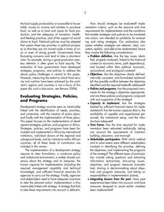 the food supply produced by or accessible to house-holds; 
access to income and markets to purchase 
food, as well as to land and inputs for food pro-duction; 
and the adequacy of sanitation, health, 
and feeding practices, and of the support of social 
claims to food. National policies must be adopted 
that sustain these key priorities in political process-es 
so that they are not moved aside in times of cri-sis 
or even of strong growth. Governments have 
fluctuating concerns and tend to take a short-term 
view; for example, during a good production year, 
less attention is often given to food security. The 
evaluation of how governments have developed 
strategies, programs, and policies to address the 
above policy challenges is central to this paper. 
However, measuring the extent to which food secu-rity 
and nutrition have been achieved by the conti-nent’s 
regions and countries is not a focus of this 
paper (for such a discussion, see Benson 2004). 
Evaluating Strategies, Policies, 
and Programs 
Development strategy must be seen as inextricably 
linked with the identification of needs, priorities, 
and constraints; with the creation of action plans; 
and finally with the implementation of those plans. 
This paper focuses on the implementation of devel-opment 
strategies, policies, and programs in Africa. 
Strategies, policies, and programs have been for-mulated 
and implemented in Africa by international 
institutions, individual donors at the regional and 
subregional levels, and by institutions within African 
countries; all of these levels of contribution are 
included in this review. 
The implementation of a development strategy 
requires its clear formulation, a conducive policy 
and institutional environment, a widely shared con-sensus 
about the strategy and its measures, the 
human capacity for implementation (including the 
required management capability and technical 
knowledge), and sufficient financial resources for 
agencies to carry out the strategy. Finally, agencies 
and stakeholders need to have adequate incentives 
to take the planned action. Implementation is thus 
inextricably linked with strategy. A strategy that fails 
to take these requirements into account is deficient. 
How should strategies be evaluated? Imple-mentation 
criteria, such as the resource and time 
requirements for implementation and the conditions 
that enable strategies and policies to be translated 
into action, are intended as yardsticks for evaluat-ing 
and rating strategies. Our evaluations also 
assess whether strategies are relevant, clear, con-sistent, 
realistic, and able to be implemented; hence 
they involve the following considerations: 
 Problem definition. Are the key issues identi-fied, 
properly analyzed, linked to the historical 
context (in economic terms, path dependency), 
and located within their political, economic, 
sociocultural, and ecological contexts? 
 Objectives. Are the objectives clearly defined, 
internally consistent, and formulated realistical-ly? 
Are possible conflicts between the objectives 
identified and the required trade-offs addressed? 
 Policies and programs. Are the proposed instru-ments 
for the strategy’s objectives appropriate, 
and are these policies and programs congruent 
with and supportive of the strategy? 
 Capacity to implement. Are the strategies 
backed by sufficient financial means for imple-mentation? 
Are the human capacity (that is, the 
availability of capable and experienced per-sonnel), 
the institutional set-up, and the infra-structure 
adequate? 
 Time frame. Has the time required for imple-mentation 
been estimated realistically, taking 
into account the requirements of institution 
building, education, and training? 
 Stakeholder participation. With which method 
and to what extent were different stakeholders 
involved in identifying the priorities, defining 
the objectives, and implementing the programs 
of the strategy? The different types of participa-tion 
include asking questions and extracting 
information (extractive), discussing issues, 
objectives, and program measures (consulta-tive), 
sharing in decisionmaking about objec-tives 
and program measures, and taking on 
responsibilities in implementation (active). 
 Integrating lessons from the past. Have past 
experiences been taken into account, and have 
measures designed to avoid earlier mistakes 
been implemented? 
5 
 