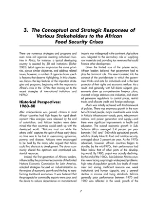 3. The Conceptual and Strategic Responses of 
Various Stakeholders to the African 
Food Security Crises 
7 
There are numerous strategies and programs and 
even more aid agencies assisting individual coun-tries 
in Africa; for instance, a typical developing 
country is assisted by 30 aid institutions (Eicher 
2003). Most agencies emphasize the same priori-ties, 
pursue similar objectives, and address related 
issues; however, a number of agencies have specif-ic 
features that deserve highlighting. In this chapter, 
we discuss the key features of the important strate-gies 
and programs, beginning with the response to 
Africa’s crisis in the 1970s, then moving on to the 
recent strategies of international institutions and 
NEPAD. 
Historical Perspectives: 
1960–80 
After independence was gained, citizens in most 
African countries had high hopes for rapid devel-opment. 
New energies were released by the end 
of colonialism, and African leaders were deter-mined 
that their countries would catch up with the 
developed world. “Africans must run while the 
others walk” captures the spirit of those early days; 
no time was to be lost in overcoming ignorance, 
poverty, and disease. Africans were encouraged 
to be bold by the many who argued that Africa 
could find shortcuts to development. The donor com-munity 
shared this optimism and contributed sub-stantial 
resources. 
Indeed, the first generation of African leaders, 
influenced by the prominent economists of the United 
Nations Economic Commission for Latin America, 
adopted strategies focused on industrialization as 
the engine of economic growth and the key to trans-forming 
traditional economies. It was believed that 
the prospects for commodity exports were poor, and 
the desire to reduce dependence on manufactured 
imports was widespread in the continent. Agriculture 
was relegated to the secondary role of supplying 
raw materials and providing tax revenues that could 
finance other development. 
Given the limited size of the private sector, 
African leaders believed that government had to 
play the dominant role. This view translated into the 
concept of the provider-state in which the govern-ment 
thinks and acts for individuals and is the best 
protector of their rights and economic welfare. As a 
result, and generally with full donor support, gov-ernments 
drew up comprehensive five-year plans, 
invested in large state-run core industries, and enact-ed 
pervasive regulations to control prices, restrict 
trade, and allocate credit and foreign exchange. 
Much was initially achieved with this framework 
of policies. There was enormous growth in the num-ber 
of trained people, major investments were made 
in Africa’s infrastructure—roads, ports, telecommuni-cations, 
and power generation and supply—and 
there were significant improvements in health and 
education. The overall economic growth in Sub- 
Saharan Africa averaged 3.4 percent per year 
between 1961 and 1980 while agricultural growth, 
which is closely linked to food and nutrition security, 
averaged about 3 percent per year. As the 1970s 
advanced, however, African countries began to 
stumble; by the mid-1970s, their performance had 
fallen below that of other parts of the develop-ing 
world. By 1980, output was actually declining. 
By the end of the 1980s, Sub-Saharan African coun-tries 
were facing surprisingly widespread problems: 
high rates of population growth, low levels of invest-ment 
and saving, inefficient resource use, weak 
institutional and human capacity, and a general 
decline in income and living standards. Africa’s 
generally poor performance between 1970 and 
1980 was reflected in the weak growth of the 
 