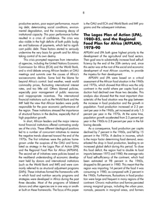 productive sectors, poor export performance, mount-ing 
debt, deteriorating social conditions, environ-mental 
degradation, and the increasing decay of 
institutional capacity. This poor performance further 
resulted in a crisis of confidence. The crisis was 
also visible in the high deficits of both public budg-ets 
and balances of payments, which led to signifi-cant 
public debt. These factors started to seriously 
undermine the very basis for growth and for Africa 
taking control of its own destiny. 
This crisis prompted responses from internation-al 
agencies, including the United Nations Economic 
Commission for Africa (ECA) and the World Bank, 
and a vivid debate among African leaders at OAU 
meetings and summits over the causes of Africa’s 
socioeconomic decline. Some laid the blame far 
beyond Africa’s control: bad weather, weak world 
commodity prices, fluctuating international interest 
rates, and too little aid. Others blamed policies, 
especially poor management of public resources 
and inappropriate incentives. The international 
financial institutions such as the World Bank and the 
IMF held the view that African leaders were partly 
responsible for the poor economic performance of 
the region. These institutions stressed the importance 
of structural factors in the decline, especially that of 
high population growth. 
In short, African leaders and the major interna-tional 
financial institutions offered contrasting analy-ses 
of the crisis. These different ideological positions 
led to a number of concurrent initiatives to reverse 
the negative trends observed toward the end of the 
1970s. The first initiatives were the policies home-grown 
under the auspices of the OAU and formu-lated 
as strategy in the Lagos Plan of Action (LPA) 
and the Regional Food Plan for Africa (AFPLAN). 
The second set of initiatives were policies based on 
the neoliberal understanding of economic develop-ment 
held by donors and international institutions 
(such as the World Bank and IMF) and were com-monly 
referred to as structural adjustment programs 
(SAPs). These initiatives formed the frameworks with-in 
which food and nutrition security programs and 
strategies were developed in Africa during the past 
three decades. Most of the programs of bilateral 
donors and other agencies are in one way or anoth-er 
built on these frameworks. The focus of this paper 
8 
is the OAU and ECA and World Bank and IMF pro-grams 
and the subsequent initiatives. 
The Lagos Plan of Action (LPA), 
1980–85, and the Regional 
Food Plan for Africa (AFPLAN), 
1978–90 
AFPLAN and LPA both gave highest priority to the 
development of the agricultural and food sectors. 
Their goal was to substantially increase food self-suf-ficiency 
by the end of the 20th century and, since 
this sector was at the root of the social and economic 
development of most African countries, to provide 
the impetus for their development. 
AFPLAN and LPA were based on a critical 
assessment of the African food situation in the 1960s 
and 1970s, which showed that Africa was the only 
continent in the world where per capita food pro-duction 
had declined over those two decades. This 
analysis also showed that the most important char-acteristic 
of the food situation was the gap between 
the increase in food production and the growth in 
population. Food production increased at 2.3 per-cent 
per year in the 1960s, yet increased at only 1.5 
percent per year in the 1970s. At the same time, 
population growth accelerated from 2.5 percent per 
year in the 1960s to 2.8 percent per year in the fol-lowing 
decade. 
As a consequence, food production per capita 
declined by 7 percent in the 1960s, and fell by 15 
percent in the 1970s. A decline in incomes, which 
is the major factor determining food demand, exac-erbated 
the drop in food production, leading to an 
increased global deficit during this period. To close 
this food deficit, the region had to double its food 
imports between 1975 and 1980; the average ratio 
of food self-sufficiency of the continent, which had 
been estimated at 98 percent in the 1960s, 
dropped to 86 percent in 1980. This meant that the 
region was importing 14 percent of the food it was 
consuming in 1980, as compared with 2 percent in 
the 1960s. Furthermore, fluctuations in food produc-tion 
were large and frequent in many regions of the 
continent. Chronic malnutrition and famine persisted 
among marginal groups, including the urban poor, 
nomads, peasants in marginal areas, and farmers 
 