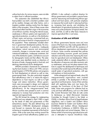 without land who, for various reasons, were not able 
to obtain food in sufficient quantities. 
This assessment also established that Africa’s 
food problem was both a short-term problem creat-ed 
by weather changes and other factors, and a 
long-term problem resulting mainly from the degra-dation 
of the ecosystem. Some of these causes were 
internal and others had their origin in the economies 
of non-African countries. Among the internal causes, 
weaknesses in African systems and organization of 
agricultural production, as well as in the distribution 
of food, inputs, and services, constrained both pro-duction 
and access to food for a large proportion of 
the population. These weaknesses included distor-tions 
in government development policies, the struc-ture 
and organization of production, inadequate 
technologies, natural resource and environmental 
constraints, changes in consumer tastes, social and 
institutional bottlenecks, inadequate investment, fail-ures 
of the distribution system, and failure to account 
for demographic trends and their effects. The exter-nal 
causes were identified mainly as distortions of 
the terms of trade, changing trends in food aid, and 
declining international aid for development. 
AFPLAN provided a framework for understand-ing 
the food situation in Africa until 1990, and pro-posed 
long-term (1978–90) policies and programs 
for food development at national as well as inter-governmental 
levels. The plan particularly targeted 
food self-sufficiency—that is, to reduce the region’s 
dependence on food imports—as well as to fight 
hunger and reduce malnutrition. African govern-ments 
were encouraged to design and implement 
policies and projects that aimed at ensuring food 
self-sufficiency. At the intergovernmental level, 
African countries were pressed to work in common 
enterprises to increase food production and intra-regional 
and regional trade. 
The LPA formed the strategy for implementing 
AFPLAN and was adopted in April 1980 in Lagos 
by the heads of state and governments at their 
extraordinary session. The plan defined long- and 
medium-term (1980–85) development strategies 
and focused on measures that gave priority to 
achieving an immediate improvement of the food sit-uation, 
while at the same time working toward the 
long-term goal of food self-sufficiency spelled out in 
AFPLAN. It also outlined a political direction for 
African governments and provided a precise frame-work 
for restructuring and transforming African agri-cultural 
and food sectors, with particular emphasis 
on measures that would result in reducing food loss-es, 
increasing food security, and stimulating the 
diversification of agricultural production (that is, into 
areas such as the production of tropical cereals, live-stock, 
and fish), as well as other basic measures to 
improve agricultural life in rural areas. 
Evaluation of LPA and AFPLAN 
As African governments became more and more 
aware of the food crisis, they made greater efforts to 
implement AFPLAN and LPA with the assistance of 
African development organizations and internation-al 
donors. Some countries reoriented their policies 
toward stimulating economic growth and poverty 
reduction and at the same time improving the incen-tives 
for agricultural and rural development. Others 
made substantial efforts to remedy disequilibria in 
the allocation of resources and other economic poli-cy 
weaknesses, and to put into place research struc-tures 
to support the development of techniques and 
innovations that would improve the efficiency of their 
overall system of agricultural production, with spe-cial 
emphasis on food production. 
At the subregional and regional levels, about 50 
intergovernmental organizations were involved 
entirely or partially in the development of African 
agricultural and food sectors. Some of their activities 
dealt with exploiting lakes and river basins (for 
example, the Commission of the Basin of Chad 
Lake). Some were programs for collective food se-curity 
and food self-sufficiency, such as in the Sahel 
(the Comité Permanent Inter Etats de Lutte contre 
la Sécheresse au Sahel [Permanent Interstate 
Committee for Drought Control in the Sahel, or 
CILSS]), in Northern Africa (Fund of Egypt-Sudanese 
integration), and in Eastern and Southern Africa 
(Common Market for Eastern and Southern Africa 
[COMESA] and Southern African Development 
Co-ordination Conference, or SADCC). Other pro-grams 
fought plant and animal diseases. Other ini-tiatives 
aimed at harmonizing agricultural price poli-cies 
or attempted to improve intra-African trade, 
9 
 