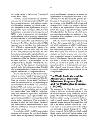 such as the creation of the Economic Community of 
Central Africa (CEAC). 
The OAU General Secretariat was coordinator 
and supervisor of the implementation of the LPA, and 
hence organized seminars and produced publica-tions 
focused on increasing agricultural growth. It 
also attempted to monitor implementation of the LPA 
throughout the region. For its part, UNECA insisted 
that assistance be provided to member countries and 
NGOs in order to increase their agricultural devel-opment 
planning and programming capacity (par-ticularly 
in the areas of forest and livestock manage-ment) 
and to improve their food self-sufficiency and 
food security. The African Development Bank (ADB) 
approved loans to agriculture for a total amount of 
US$1.379 billion, representing 28.7 percent of its 
cumulative loans over the period 1980–90. From 
the mid-1970s, and especially after 1982, the ADB’s 
loans clearly emphasized the agricultural sector, par-ticularly 
the food subsector. During the course of the 
implementation of the LPA, the ADB’s commitments to 
the sector rose from 27.8 percent before 1981 to 
30.4 percent during the years 1982 and 1983. It is 
worth noting that these figures are for agriculture in 
general, not for the food subsector alone. The ADB 
also provided political and institutional support to its 
regional members and to subregional institutions. 
It is not clear, however, to what extent the inter-national 
community helped African countries to fi-nance 
responses to the food crisis during 1976–86. 
There are indications that the World Food Council 
made an indirect contribution by implementing the 
recommendations of the World Food Conference. 
Similarly, FAO made indirect contributions by col-laborating 
with African institutions such as the ADB 
and the Africa Rice Center (WARDA). Furthermore, 
many other international organizations realized that 
the African food crisis would wipe out all their devel-opment 
assistance to African countries and provided 
diverse indirect contributions. What is not clear is 
the extent to which the OAU General Secretariat 
was able to mobilize international support in terms 
of human and financial resources to address food 
and nutrition security. 
In conclusion, AFPLAN and LPA were excellent 
strategies and programs for agricultural develop-ment 
in Africa and, by extension, for food and nutri-tion 
security. However, it is questionable whether the 
implementation of the programs at the level of indi-vidual 
countries has been successful, given the per-formance 
of the agricultural sector during this peri-od. 
A review by the World Bank of Africa’s rural 
strategy in 2002 blamed faulty policies for the limit-ed 
impact of the implementation of the initiatives 
(World Bank 2002). It argued that the past neglect 
of food production, the slowness with which some 
countries implemented plans and resolutions, or their 
incapacity to do so, contributed to the poor results of 
the various initiatives. 
OAU also observed that inadequate monitoring 
of these efforts aggravated the overall slowness 
with which the objectives of AFPLAN and LPA were 
pursued. Member countries did not realize that 
they had to report periodically to OAU, ECA, and 
FAO. At the same time, missions to examine the 
strategies and monitor progress were never under-taken 
as expected, because of organizational and 
financial difficulties and because the member coun-tries 
failed to request that these missions be sent. 
Further, no national-level updates on the food and 
agriculture activities of African countries were avail-able, 
although many disparate indicators of the 
success of implementation were available for the 
subregional level. 
The World Bank View of the 
African Crisis: Structural 
Adjustment Programs (SAPs) 
and the Washington Consensus 
(1980–99) 
The approach of the World Bank and IMF, con-sisting 
of SAPs and stabilization policies, is one 
of the most important policy frameworks and has 
greatly influenced both strategies and programs for 
food and nutrition security in Africa and the frame-work 
for overall economic development. The SAP 
approach was the response of the World Bank and 
IMF to the African economic crisis of the 1970s. 
SAPs began to sweep across Africa in the 1980s 
and continued to operate throughout the 1990s. 
During this period, the World Bank and IMF worked 
closely together, with the IMF heavily involved in set-ting 
the macroeconomic development and policy 
10 
 