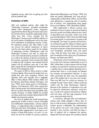 hopelessly wrong, rather than on getting just a few 
policies perfectly right. 
Evaluation of SAPs 
SAPs and neoliberal policies, often called the 
“Washington Consensus,” provoked considerable 
debate within development circles. Supporters 
argued that the reforms they put forward were essen-tial 
and that reforms should be implemented sooner 
rather than later. Critics charged that the 
Washington Consensus paid insufficient attention to 
the social aspects of development and to the institu-tional 
weaknesses of developing countries. Further, 
the adjustment policies also often failed to take 
into account the political implications of reform 
and the risks these policies posed for the stability 
of developing countries. Development under the 
Washington Consensus was seen as overly eco-nomic 
and characterized by excessive conditionali-ty 
as well as the absence of genuine ownership by 
the countries concerned. Since countries that failed 
to abide by SAP conditions were denied financial 
support until all conditions were met, it has often 
been argued that this development framework was 
forced on the developing world. 
The impact of SAPs on Africa remains a matter 
of intense debate. Many empirical studies have con-cluded 
that with some exceptions (Ghana and 
Uganda), SAPs have typically had a negligible 
effect in Africa (Klasen 2003; Easterly 2000, and 
the literature cited therein; Mosley, Harrington, and 
Toye 1995). Some studies (such as Christiaensen, 
Demery, and Paternostro 2001) have argued that 
SAPs induced growth and reduced poverty in those 
African countries where they were successfully imple-mented. 
However, as Klasen (2003) has pointed 
out, these results have not been clearly linked to SAP-related 
macroeconomic policies. 
The issue of whether the overall disappointing 
performance of SAPs in Africa is due to incomplete 
and half-hearted implementation, adverse external 
factors, or inappropriate policy components of the 
SAPs lies at the heart of the debate. A review of the 
available studies suggests that in most cases a com-bination 
of these three factors is at work. It is cer-tainly 
true that the markets for primary producers 
12 
deteriorated (Mkandawire and Soludo 1999); that 
there was partial, half-hearted, and “stop and go” 
implementation (World Bank 2001); and that there 
were deficiencies in sequencing, lack of coordina-tion 
of policies, and inappropriate policy design 
(Cornia and Helleiner 1995; World Bank 2000c). 
SAPs implemented in African countries were 
predicted to have an impact on poverty by fostering 
economic growth and shifting relative prices in favor 
of agricultural and rural areas, where most of the 
poor live (World Bank 1981). Given that SAPs failed 
to promote growth, no improvement in poverty could 
be expected. The impact on poverty and food secu-rity 
achieved through the shifting of relative agricul-tural 
prices has been mixed. The winners have been 
net surplus producers of agricultural products among 
rural households, particularly those with export 
crops, while the losers have been net consuming 
poor households and the urban poor (Christiaensen, 
Demery, and Paternostro 2001). 
Of particular concern for poverty and food secu-rity 
are the fiscal measures implemented as part of 
SAPs. While there is wide consensus that low budg-et 
deficits are essential for achieving macroeconom-ic 
stability, there is intense debate regarding how to 
achieve them—that is, on the proper mix between 
tax increases and expenditure reduction. In many 
SAPs, particularly the early ones, the expenditure 
side of the budget had to carry the main burden. 
There was little room for raising tax revenues, for 
example through import duties, without producing 
conflict with the trade liberalization objective. 
Because of this emphasis on expenditure cuts, pub-lic 
support for infrastructure, education, social serv-ices, 
as well as for research and extension suffered, 
and rural areas, with their high proportion of the 
poor, were particularly hard hit. 
In conclusion, although SAPs and stabilization 
policies were widely adopted in Africa, their im-pact 
on both economic development and food and 
nutrition security is debatable. The implementation 
of the policies was poor—only stop-go and half-hearted 
in most countries—and there has been a 
lack of political will to implement the policies, 
despite the financial support and conditions placed 
 