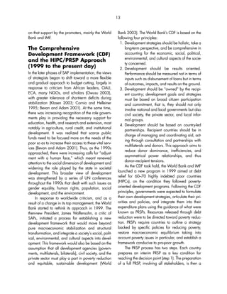 on that support by the promoters, mainly the World 
Bank and IMF. 
The Comprehensive 
Development Framework (CDF) 
and the HIPC/PRSP Approach 
(1999 to the present day) 
In the later phases of SAP implementation, the views 
of strategists began to shift toward a more flexible 
and gradual approach to budget cutting, largely in 
response to criticism from African leaders, OAU, 
ECA, many NGOs, and scholars (Owusu 2003), 
with greater tolerance of short-term deficits during 
stabilization (Klasen 2003; Cornia and Helleiner 
1995; Bevan and Adam 2001). At the same time, 
there was increasing recognition of the role govern-ments 
play in providing the necessary support for 
education, health, and research and extension, most 
notably in agriculture, rural credit, and institutional 
development. It was realized that scarce public 
funds need to be focused more on the needs of the 
poor so as to increase their access to these vital serv-ices 
(Bevan and Adam 2001). Thus, as the 1990s 
approached, there were increasing calls for “adjust-ment 
with a human face,” which meant renewed 
attention to the social dimension of development and 
widening the role played by the state in societal 
development. This broader view of development 
was strengthened by a series of UN conferences 
throughout the 1990s that dealt with such issues as 
gender equality, human rights, population, social 
development, and the environment. 
In response to worldwide criticism, and as a 
result of a change in its top management, the World 
Bank started to rethink its approach in 1999. The 
then-new President, James Wolfensohn, a critic of 
SAPs, initiated a process for establishing a new 
development framework that would move beyond 
pure macroeconomic stabilization and structural 
transformation, and integrate a society’s social, polit-ical, 
environmental, and cultural aspects into devel-opment. 
This framework would also be based on the 
assumption that all development agencies (govern-ments, 
multilaterals, bilaterals), civil society, and the 
private sector must play a part in poverty reduction 
and equitable, sustainable development (World 
13 
Bank 2003). The World Bank’s CDF is based on the 
following four principles: 
1. Development strategies should be holistic, take a 
long-term perspective, and be comprehensive in 
accounting for the economic, social, political, 
environmental, and cultural aspects of the socie-ty 
concerned. 
2. Development should be results oriented. 
Performance should be measured not in terms of 
inputs such as disbursement of loans but in terms 
of outcomes, impacts, and results on the ground. 
3. Development should be “owned” by the recipi-ent 
country; development goals and strategies 
must be based on broad citizen participation 
and commitment, that is, they should not only 
involve national and local governments but also 
civil society, the private sector, and local infor-mal 
groups. 
4. Development should be based on country-led 
partnerships. Recipient countries should be in 
charge of managing and coordinating aid, act-ing 
through consultation and partnerships with 
multilaterals and donors. This approach aims to 
reduce donor dominance, inefficiencies, and 
asymmetrical power relationships, and thus 
donor–recipient tensions. 
As the CDF took hold, the World Bank and IMF 
launched a new program in 1999 aimed at debt 
relief for 60–70 highly indebted poor countries 
(HIPCs), on the condition they followed poverty-oriented 
development programs. Following the CDF 
principles, governments were expected to formulate 
their own development strategies, articulate their pri-orities 
and policies, and integrate them into their 
expenditure plans using the guidance of what were 
known as PRSPs. Resources released through debt 
reduction were to be directed toward poverty reduc-tion. 
PRSPs require countries to outline a strategy 
backed by specific policies for reducing poverty, 
restore macroeconomic equilibrium taking into 
account poverty issues in particular, and establish a 
framework conducive to pro-poor growth. 
The PRSP process has two steps. Each country 
prepares an interim PRSP as a key condition for 
reaching the decision point (step 1). The preparation 
of a full PRSP, involving all stakeholders, is then a 
 