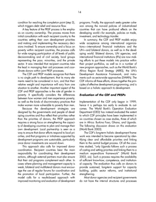 condition for reaching the completion point (step 2), 
which triggers debt relief and resource flow. 
A key feature of the PRSP process is the empha-sis 
on country ownership. The process moves from 
initial consultation with each recipient country to the 
countries setting their own development priorities 
and making and implementing the necessary deci-sions 
involved. To ensure ownership and a focus on 
poverty within recipient countries, the process calls 
for wide ranging participation of all levels of public 
decisionmaking and of civil society, local groups 
representing the poor, minorities, and the private 
sector. It was intended that recipient countries take 
the lead in managing their aid processes and coor-dinate 
donors within joint PRSP processes. 
The CDF and PRSP models recognize that there 
is no single path to development, that its many ele-ments 
need to be considered in turn, and that their 
relative weight and importance will vary from one 
situation to another. Another important aspect of the 
CDF and PRSP approaches is the role of gender in 
poverty. It specifically considers the differences 
between how women and men experience poverty, 
as well as the kinds of discriminatory practices that 
make women more vulnerable to poverty than men. 
Because the development strategies are 
designed by the governments and people of devel-oping 
countries and thus reflect their priorities rather 
than the priorities of donors, the PRSP approach 
requires a strong focus on strengthening the capaci-ty 
of developing countries to plan and manage their 
own development. Local partnership is seen as a 
way to ensure that donor efforts respond to local pri-orities, 
and that programs or initiatives supported by 
development programs are sustainable, particularly 
once donor investments are wound down. 
This approach also calls for improved donor 
coordination. Recipient countries bear the main 
responsibility for coordinating their development 
actions, although external partners must also ensure 
that their aid programs complement each other. In 
cases where planning and management capacity is 
weak, bilateral and multilateral donors must encour-age 
the use of regular forums for coordination and 
the promotion of local participation. Further, the 
model calls for a results-based approach with 
improved monitoring and evaluation of development 
14 
programs. Finally, the approach seeks greater cohe-sion 
among the non-aid policies of industrialized 
countries that can have profound effects on the 
developing world—for example, policies on trade, 
investment, and technology transfer. 
In summary, the CDF and PRSP models enjoy 
wide acceptance among international organiza-tions— 
international financial institutions and the 
UN—and bilateral donors, as well as in the devel-oping 
world. Bilateral donors, UN agencies, and 
international financial institutions (IFIs) are now mak-ing 
efforts to put these models into practice within 
their project portfolios, as well as in a number of 
new program approaches, such as the World Bank’s 
Africa Region Rural Strategy (ARRS), the UN’s 
Development Assistance Framework, and instru-ments 
such as sectorwide approaches (SWAPs). The 
CDF informs all these efforts, draws together the prin-ciples 
of effective development programming, and is 
based on a holistic approach to development. 
Evaluation of the CDF and PRSPs 
Implementation of the CDF only began in 1999; 
hence it is perhaps too early to evaluate its out-comes. 
The World Bank’s Operation Evaluation 
Department (OED) has instead evaluated the extent 
to which CDF principles have been implemented in 
six countries chosen as case studies, three of which 
are in Africa: Burkina Faso, Ghana, and Uganda. 
The following discussion draws on this evaluation 
(World Bank 2003). 
The CDF’s long-term holistic development frame-work 
was intended to become operational by iden-tifying 
clear and affordable priorities and linking 
them to the central budget process. Of all the coun-tries 
studied, “only Uganda follows such a process 
of costing and setting priorities and linking them to a 
medium expenditure framework” (World Bank 
2003, xix). Such a process requires the availability 
of sufficient know-how, competence, and institution-al 
capacity. The evaluation thus calls on donors to 
provide sustained, long-term support for capacity 
building, public sector reforms, and institutional 
strengthening. 
Most donor agencies and recipient governments 
do not have the internal structures and processes 
 