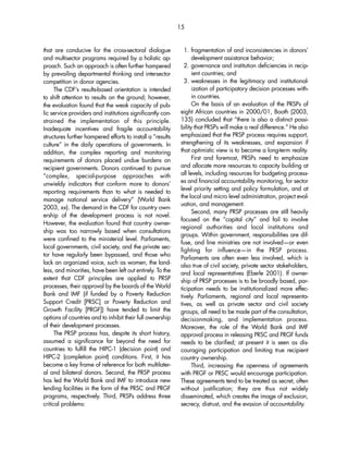 that are conducive for the cross-sectoral dialogue 
and multisector programs required by a holistic ap-proach. 
Such an approach is often further hampered 
by prevailing departmental thinking and intersector 
competition in donor agencies. 
The CDF’s results-based orientation is intended 
to shift attention to results on the ground; however, 
the evaluation found that the weak capacity of pub-lic 
service providers and institutions significantly con-strained 
the implementation of this principle. 
Inadequate incentives and fragile accountability 
structures further hampered efforts to install a “results 
culture” in the daily operations of governments. In 
addition, the complex reporting and monitoring 
requirements of donors placed undue burdens on 
recipient governments. Donors continued to pursue 
“complex, special-purpose approaches with 
unwieldy indicators that conform more to donors’ 
reporting requirements than to what is needed to 
manage national service delivery” (World Bank 
2003, xx). The demand in the CDF for country own-ership 
of the development process is not novel. 
However, the evaluation found that country owner-ship 
was too narrowly based when consultations 
were confined to the ministerial level. Parliaments, 
local governments, civil society, and the private sec-tor 
have regularly been bypassed, and those who 
lack an organized voice, such as women, the land-less, 
and minorities, have been left out entirely. To the 
extent that CDF principles are applied to PRSP 
processes, their approval by the boards of the World 
Bank and IMF (if funded by a Poverty Reduction 
Support Credit [PRSC] or Poverty Reduction and 
Growth Facility [PRGF]) have tended to limit the 
options of countries and to inhibit their full ownership 
of their development processes. 
The PRSP process has, despite its short history, 
assumed a significance far beyond the need for 
countries to fulfill the HIPC-1 (decision point) and 
HIPC-2 (completion point) conditions. First, it has 
become a key frame of reference for both multilater-al 
and bilateral donors. Second, the PRSP process 
has led the World Bank and IMF to introduce new 
lending facilities in the form of the PRSC and PRGF 
programs, respectively. Third, PRSPs address three 
critical problems: 
15 
1. fragmentation of and inconsistencies in donors’ 
development assistance behavior; 
2. governance and institution deficiencies in recip-ient 
countries; and 
3. weaknesses in the legitimacy and institutional-ization 
of participatory decision processes with-in 
countries. 
On the basis of an evaluation of the PRSPs of 
eight African countries in 2000/01, Booth (2003, 
135) concluded that “there is also a distinct possi-bility 
that PRSPs will make a real difference.” He also 
emphasized that the PRSP process requires support, 
strengthening of its weaknesses, and expansion if 
that optimistic view is to become a long-term reality. 
First and foremost, PRSPs need to emphasize 
and allocate more resources to capacity building at 
all levels, including resources for budgeting process-es 
and financial accountability monitoring, for sector 
level priority setting and policy formulation, and at 
the local and micro level administration, project eval-uation, 
and management. 
Second, many PRSP processes are still heavily 
focused on the “capital city” and fail to involve 
regional authorities and local institutions and 
groups. Within government, responsibilities are dif-fuse, 
and line ministries are not involved—or even 
fighting for influence—in the PRSP process. 
Parliaments are often even less involved, which is 
also true of civil society, private sector stakeholders, 
and local representatives (Eberle 2001). If owner-ship 
of PRSP processes is to be broadly based, par-ticipation 
needs to be institutionalized more effec-tively. 
Parliaments, regional and local representa-tives, 
as well as private sector and civil society 
groups, all need to be made part of the consultation, 
decisionmaking, and implementation process. 
Moreover, the role of the World Bank and IMF 
approval process in releasing PRSC and PRGF funds 
needs to be clarified; at present it is seen as dis-couraging 
participation and limiting true recipient 
country ownership. 
Third, increasing the openness of agreements 
with PRGF or PRSC would encourage participation. 
These agreements tend to be treated as secret, often 
without justification; they are thus not widely 
disseminated, which creates the image of exclusion, 
secrecy, distrust, and the evasion of accountability. 
 