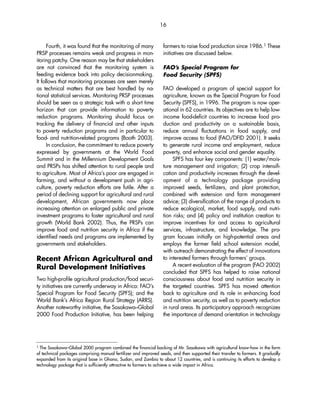 Fourth, it was found that the monitoring of many 
PRSP processes remains weak and progress in mon-itoring 
patchy. One reason may be that stakeholders 
are not convinced that the monitoring system is 
feeding evidence back into policy decisionmaking. 
It follows that monitoring processes are seen merely 
as technical matters that are best handled by na-tional 
statistical services. Monitoring PRSP processes 
should be seen as a strategic task with a short time 
horizon that can provide information to poverty 
reduction programs. Monitoring should focus on 
tracking the delivery of financial and other inputs 
to poverty reduction programs and in particular to 
food- and nutrition-related programs (Booth 2003). 
In conclusion, the commitment to reduce poverty 
expressed by governments at the World Food 
Summit and in the Millennium Development Goals 
and PRSPs has shifted attention to rural people and 
to agriculture. Most of Africa’s poor are engaged in 
farming, and without a development push in agri-culture, 
poverty reduction efforts are futile. After a 
period of declining support for agricultural and rural 
development, African governments now place 
increasing attention on enlarged public and private 
investment programs to foster agricultural and rural 
growth (World Bank 2002). Thus, the PRSPs can 
improve food and nutrition security in Africa if the 
identified needs and programs are implemented by 
governments and stakeholders. 
Recent African Agricultural and 
Rural Development Initiatives 
Two high-profile agricultural production/food securi-ty 
initiatives are currently underway in Africa: FAO’s 
Special Program for Food Security (SPFS); and the 
World Bank’s Africa Region Rural Strategy (ARRS). 
Another noteworthy initiative, the Sasakawa–Global 
2000 Food Production Initiative, has been helping 
16 
farmers to raise food production since 1986.1 These 
initiatives are discussed below. 
FAO’s Special Program for 
Food Security (SPFS) 
FAO developed a program of special support for 
agriculture, known as the Special Program for Food 
Security (SPFS), in 1996. The program is now oper-ational 
in 62 countries. Its objectives are to help low-income 
food-deficit countries to increase food pro-duction 
and productivity on a sustainable basis, 
reduce annual fluctuations in food supply, and 
improve access to food (FAO/DFID 2001). It seeks 
to generate rural income and employment, reduce 
poverty, and enhance social and gender equality. 
SPFS has four key components: (1) water/mois-ture 
management and irrigation; (2) crop intensifi-cation 
and productivity increases through the devel-opment 
of a technology package providing 
improved seeds, fertilizers, and plant protection, 
combined with extension and farm management 
advice; (3) diversification of the range of products to 
reduce ecological, market, food supply, and nutri-tion 
risks; and (4) policy and institution creation to 
improve incentives for and access to agricultural 
services, infrastructure, and knowledge. The pro-gram 
focuses initially on high-potential areas and 
employs the farmer field school extension model, 
with outreach demonstrating the effect of innovations 
to interested farmers through farmers’ groups. 
A recent evaluation of the program (FAO 2002) 
concluded that SPFS has helped to raise national 
consciousness about food and nutrition security in 
the targeted countries. SPFS has moved attention 
back to agriculture and its role in enhancing food 
and nutrition security, as well as to poverty reduction 
in rural areas. Its participatory approach recognizes 
the importance of demand orientation in technology 
1 The Sasakawa–Global 2000 program combined the financial backing of Mr. Sasakawa with agricultural know-how in the form 
of technical packages comprising manual fertilizer and improved seeds, and then supported their transfer to farmers. It gradually 
expanded from its original base in Ghana, Sudan, and Zambia to about 12 countries, and is continuing its efforts to develop a 
technology package that is sufficiently attractive to farmers to achieve a wide impact in Africa. 
 