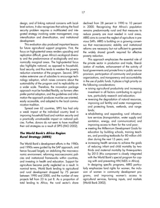 design, and of linking national concerns with local-level 
actions. It also recognizes that solving the food 
security problem requires a multifaceted and inte-grated 
strategy involving water management, crop 
intensification and diversification, and institutional 
development. 
This evaluation also produced important lessons 
for future agricultural support programs. First, the 
focus on high-potential areas renders upscaling and 
replication difficult, given Africa’s ecological diversi-ty 
and the predominance of ecologically and eco-nomically 
marginal areas. The high-potential focus 
also highlights national, as opposed to household, 
food security, and thus tends to weaken the poverty 
reduction orientation of the program. Second, SPFS 
makes extensive use of subsidies to encourage tech-nology 
adoption, which raises concerns about the 
sustainability of the program and its replicability on 
a wider scale. Therefore, the innovation package 
approach must be handled flexibly, as farmers often 
prefer partial adoption, and the guidelines and infor-mation 
the approach produces must be use oriented, 
easily accessible, and adapted to the local commu-nication 
tradition. 
Spread over 62 countries, SPFS has had only 
a weak impact at the individual country level in 
improving household food and nutrition security and 
a practically unnoticeable impact on national poli-cies. 
Further, donors do not seem to have modified 
their aid strategies as a result of SPFS (FAO 2002). 
The World Bank’s Africa Region 
Rural Strategy (ARRS) 
The World Bank’s development efforts in the 1980s 
and 1990s were guided by the SAP approach, and 
hence focused largely on stabilizing the macroeco-nomic 
environment, reforming macroeconomic poli-cies 
and institutional frameworks within countries, 
and investing in health and education. Support for 
agriculture became partly neglected as a result. In 
nominal terms, World Bank lending to agricultural 
and rural development dropped by 75 percent 
between 1990 and 2000, and the number of new 
projects fell from 23 to just 8. As a proportion of 
total lending to Africa, the rural sector’s share 
17 
declined from 28 percent in 1990 to 10 percent 
in 2000. Recognizing that Africa’s population 
remains predominantly rural and that measures to 
reduce poverty are most needed in rural areas, 
ARRS aims to correct the neglect of agriculture in pre-vious 
SAPs. ARRS is building on a growing consen-sus 
that macroeconomic stability and institutional 
reforms are necessary but not sufficient to generate 
the widely shared growth required for effective 
poverty reduction. 
This approach emphasizes the essential role of 
the private sector in production and trade, liberal-ization 
of markets, enhancement of the activity of 
local governments and private firms in public service 
provision, participation of community and producer 
organizations, and transparency and accountability 
in the use of public funds. It places a high priority on 
the following considerations: 
 raising agricultural productivity and increasing 
investment in all factors contributing to agricul-ture, 
particularly research and education; 
 reversing the degradation of natural resources, 
improving soil fertility and water management, 
and protecting forests, wetlands, and range-lands; 
 rehabilitating and expanding rural infrastruc-ture 
services (transportation, water supply and 
sanitation, energy, and communication) and 
improving access to them for the rural poor; 
 meeting the Millennium Development Goals for 
education by building schools, training teach-ers, 
and providing textbooks for 80 million chil-dren 
during the next 15 years; and 
 increasing health services to achieve the goals 
of reducing infant and child mortality by two-thirds 
and maternal mortality by three-quarters 
by 2015 (this component is closely integrated 
with the World Bank’s special program for cop-ing 
with and preventing HIV/AIDS in Africa). 
In designing specific programs, ARRS particu-larly 
emphasizes land rights for women, the inclu-sion 
of women in community development pro-grams, 
and improving women’s access to 
agricultural services, farming inputs, and markets 
(World Bank 2002). 
 