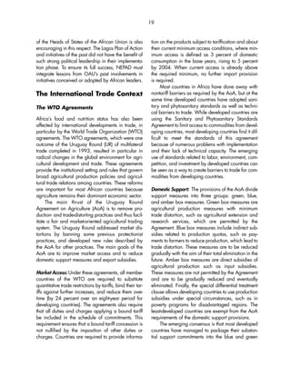 19 
of the Heads of States of the African Union is also 
encouraging in this respect. The Lagos Plan of Action 
and initiatives of the past did not have the benefit of 
such strong political leadership in their implementa-tion 
phase. To ensure its full success, NEPAD must 
integrate lessons from OAU’s past involvements in 
initiatives conceived or adopted by African leaders. 
The International Trade Context 
The WTO Agreements 
Africa’s food and nutrition status has also been 
affected by international developments in trade, in 
particular by the World Trade Organization (WTO) 
agreements. The WTO agreements, which were one 
outcome of the Uruguay Round (UR) of multilateral 
trade completed in 1993, resulted in particular in 
radical changes in the global environment for agri-cultural 
development and trade. These agreements 
provide the institutional setting and rules that govern 
broad agricultural production policies and agricul-tural 
trade relations among countries. These reforms 
are important for most African countries because 
agriculture remains their dominant economic sector. 
The main thrust of the Uruguay Round 
Agreement on Agriculture (AoA) is to remove pro-duction- 
and trade-distorting practices and thus facil-itate 
a fair and market-oriented agricultural trading 
system. The Uruguay Round addressed market dis-tortions 
by banning some previous protectionist 
practices, and developed new rules described by 
the AoA for other practices. The main goals of the 
AoA are to improve market access and to reduce 
domestic support measures and export subsidies. 
Market Access: Under these agreements, all member 
countries of the WTO are required to substitute 
quantitative trade restrictions by tariffs, bind their tar-iffs 
against further increases, and reduce them over 
time (by 24 percent over an eight-year period for 
developing countries). The agreements also require 
that all duties and charges applying a bound tariff 
be included in the schedule of commitments. This 
requirement ensures that a bound tariff concession is 
not nullified by the imposition of other duties or 
charges. Countries are required to provide informa-tion 
on the products subject to tariffication and about 
their current minimum access conditions, where min-imum 
access is defined as 3 percent of domestic 
consumption in the base years, rising to 5 percent 
by 2004. When current access is already above 
the required minimum, no further import provision 
is required. 
Most countries in Africa have done away with 
nontariff barriers as required by the AoA, but at the 
same time developed countries have adopted sani-tary 
and phytosanitary standards as well as techni-cal 
barriers to trade. While developed countries are 
using the Sanitary and Phytosanitary Standards 
Agreement to limit access to commodities from devel-oping 
countries, most developing countries find it dif-ficult 
to meet the standards of this agreement 
because of numerous problems with implementation 
and their lack of technical capacity. The emerging 
use of standards related to labor, environment, com-petition, 
and investment by developed countries can 
be seen as a way to create barriers to trade for com-modities 
from developing countries. 
Domestic Support: The provisions of the AoA divide 
support measures into three groups: green, blue, 
and amber box measures. Green box measures are 
agricultural production measures with minimum 
trade distortion, such as agricultural extension and 
research services, which are permitted by the 
Agreement. Blue box measures include indirect sub-sidies 
related to production quotas, such as pay-ments 
to farmers to reduce production, which lead to 
trade distortion. These measures are to be reduced 
gradually with the aim of their total elimination in the 
future. Amber box measures are direct subsidies of 
agricultural production such as input subsidies. 
These measures are not permitted by the Agreement 
and are to be gradually reduced and eventually 
eliminated. Finally, the special differential treatment 
clause allows developing countries to use production 
subsidies under special circumstances, such as in 
poverty programs for disadvantaged regions. The 
least-developed countries are exempt from the AoA 
requirements of the domestic support provisions. 
The emerging consensus is that most developed 
countries have managed to package their substan-tial 
support commitments into the blue and green 
 