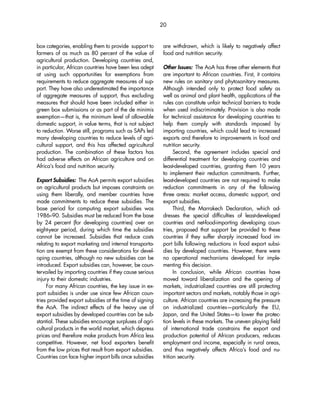 20 
box categories, enabling them to provide support to 
farmers of as much as 80 percent of the value of 
agricultural production. Developing countries and, 
in particular, African countries have been less adept 
at using such opportunities for exemptions from 
requirements to reduce aggregate measures of sup-port. 
They have also underestimated the importance 
of aggregate measures of support, thus excluding 
measures that should have been included either in 
green box submissions or as part of the de minimis 
exemption—that is, the minimum level of allowable 
domestic support, in value terms, that is not subject 
to reduction. Worse still, programs such as SAPs led 
many developing countries to reduce levels of agri-cultural 
support, and this has affected agricultural 
production. The combination of these factors has 
had adverse effects on African agriculture and on 
Africa’s food and nutrition security. 
Export Subsidies: The AoA permits export subsidies 
on agricultural products but imposes constraints on 
using them liberally, and member countries have 
made commitments to reduce these subsidies. The 
base period for computing export subsidies was 
1986–90. Subsidies must be reduced from the base 
by 24 percent (for developing countries) over an 
eight-year period, during which time the subsidies 
cannot be increased. Subsidies that reduce costs 
relating to export marketing and internal transporta-tion 
are exempt from these considerations for devel-oping 
countries, although no new subsidies can be 
introduced. Export subsidies can, however, be coun-tervailed 
by importing countries if they cause serious 
injury to their domestic industries. 
For many African countries, the key issue in ex-port 
subsidies is under use since few African coun-tries 
provided export subsidies at the time of signing 
the AoA. The indirect effects of the heavy use of 
export subsidies by developed countries can be sub-stantial. 
These subsidies encourage surpluses of agri-cultural 
products in the world market, which depress 
prices and therefore make products from Africa less 
competitive. However, net food exporters benefit 
from the low prices that result from export subsidies. 
Countries can face higher import bills once subsidies 
are withdrawn, which is likely to negatively affect 
food and nutrition security. 
Other Issues: The AoA has three other elements that 
are important to African countries. First, it contains 
new rules on sanitary and phytosanitary measures. 
Although intended only to protect food safety as 
well as animal and plant health, applications of the 
rules can constitute unfair technical barriers to trade 
when used indiscriminately. Provision is also made 
for technical assistance for developing countries to 
help them comply with standards imposed by 
importing countries, which could lead to increased 
exports and therefore to improvements in food and 
nutrition security. 
Second, the agreement includes special and 
differential treatment for developing countries and 
least-developed countries, granting them 10 years 
to implement their reduction commitments. Further, 
least-developed countries are not required to make 
reduction commitments in any of the following 
three areas: market access, domestic support, and 
export subsidies. 
Third, the Marrakech Declaration, which ad-dresses 
the special difficulties of least-developed 
countries and net-food-importing developing coun-tries, 
proposed that support be provided to these 
countries if they suffer sharply increased food im-port 
bills following reductions in food export subsi-dies 
by developed countries. However, there were 
no operational mechanisms developed for imple-menting 
this decision. 
In conclusion, while African countries have 
moved toward liberalization and the opening of 
markets, industrialized countries are still protecting 
important sectors and markets, notably those in agri-culture. 
African countries are increasing the pressure 
on industrialized countries—particularly the EU, 
Japan, and the United States—to lower the protec-tion 
levels in these markets. The uneven playing field 
of international trade constrains the export and 
production potential of African producers, reduces 
employment and income, especially in rural areas, 
and thus negatively affects Africa’s food and nu-trition 
security. 
 