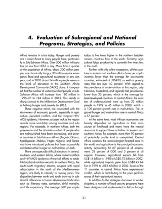4. Evaluation of Subregional and National 
Programs, Strategies, and Policies 
Africa remains in crisis today. Hunger and poverty 
are a major threat to many people there, particular-ly 
in Sub-Saharan Africa. Over 300 million Africans 
live on less than US$1 a day. More than a quarter 
of the population of Africa, about 200 million peo-ple, 
are chronically hungry, 30 million require emer-gency 
food and agricultural assistance in any one 
year, and in 2003 about 14 million people were on 
the brink of starvation in the Southern Africa 
Development Community (SADC) alone. It is expect-ed 
that the number of undernourished people in Sub- 
Saharan Africa will increase from 180 million in 
1995–97 to 184 million in 2015. This stands in 
sharp contrast to the Millennium Development Goal 
of halving hunger and poverty by 2015. 
These negative trends are associated with the 
elusiveness of economic growth, especially in agri-culture, 
persistent conflicts, and the rampant HIV/ 
AIDS epidemic. However, a closer look at the region 
reveals some variability among countries and sub-regions. 
For example, in northern Africa, both the 
prevalence and the absolute number of people who 
are malnourished have been decreasing, and sever-al 
countries in Sub-Saharan Africa (Angola, Ghana, 
Madagascar, Malawi, Niger, Nigeria, and Tanza-nia) 
have introduced policies that have successfully 
combated either hunger or malnutrition, or both. 
There are especially difficult situations in central, 
southern, and eastern Africa, where violent conflicts 
and HIV/AIDS epidemics thwart all efforts to estab-lish 
food and nutrition security. In northern Africa, the 
south–north migratory streams, coupled with rapid 
urbanization in the south of the Mediterranean 
region, are likely to intensify in coming years. The 
disparities between north and south show up in sub-stantial 
differences in human development indicators 
such as illiteracy rates, sanitation, child mortality, 
and life expectancy. The average GDP per capita 
today is five times higher in the northern Mediter-ranean 
countries than in the south. Similarly, agri-cultural 
labor productivity is currently five times less 
in the south. 
Further, with only a few exceptions, all the coun-tries 
in eastern and southern Africa have per capita 
incomes lower than the average for low-income 
countries, estimated at US$430, as well as poverty 
rates that are over 40 percent. With regard to 
the prevalence of undernutrition in this region, only 
Namibia, Swaziland, and Uganda had prevalences 
lower than 25 percent, which is the average for 
least-developed countries. In central Africa, the num-ber 
of undernourished went up from 22 million 
people in 1992 to 45 million in 2000, which is 
a 100 percent growth rate in malnutrition. The re-gional 
hunger and malnutrition rate in central Africa 
is 57 percent. 
At the same time, most African economies are 
heavily dependent on agriculture as their main 
source of livelihood and many have the natural 
resources to support these activities. In eastern and 
southern Africa, for example, more then 90 percent 
of potentially arable land is unexploited. Central 
Africa contains the second-largest forested area in 
the world and agriculture is the principal economic 
activity, accounting for 67 percent of all employ-ment, 
28 percent of GDP, and 5 percent of all 
exports. However, agricultural exports fell from 
US$1.4 billion in 1980 to US$0.72 billion in 2002, 
while agricultural imports grew from US$0.95 bil-lion 
in 1998 to US$1.6 billion in 2002. Seven of the 
11 countries in central Africa have experienced 
conflict, which is contributing to the poor perform-ances 
of their agricultural sectors. 
In addition to the strategies discussed in earlier 
chapters, a number of food security programs have 
been designed and implemented in Africa through 
21 
 