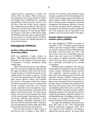 regional economic organizations. In eastern and 
southern Africa, for instance, SADC and the coun-tries 
belonging to the Common Market for Eastern 
and Southern Africa (COMESA) have undertaken 
regional efforts in food and nutrition security. In cen-tral 
Africa, food and nutrition security programs 
have centered around the efforts by the Economic 
Community of Central African States (ECCAS) and 
its Regional Programme of Food Security (PRSA). 
The Economic Community of West African States 
(ECOWAS) has also taken steps to address the food 
security situation in its member countries. The follow-ing 
sections provide more detailed descriptions of 
some of these initiatives. 
Subregional Initiatives 
Southern African Development 
Community (SADC) 
SADC was established in Lusaka, Zambia, on 
April 1, 1980, following the adoption of the Lusaka 
Declaration. Its main objective is to promote region-al 
cooperation in economic development among 
member states. 
SADC’s Food Security Program is the implemen-tation 
of a food security strategy that addresses both 
the supply and demand sides of the food security 
issue by focusing on household economies and vul-nerable 
groups. The program comprises a number 
of national and regional projects that help member 
states improve regional, national, and household 
food security. It encourages activities that increase 
the ability of all people to acquire an adequate diet 
through improved productivity and increased 
incomes, especially for the rural population, and is 
based on wise use and long-term conservation of the 
region’s natural resource base. The Food Security 
Program has several regional projects that include 
an early warning system, remote sensing, food secu-rity 
training, small-scale seed production, a food 
security database, vulnerability assessment, and a 
food and nutritional information system. These proj-ects 
are implemented by member states with funding 
and technical assistance from various donors. 
Much has been achieved in SADC in terms of 
food security since its inception in April 1980. In 
22 
particular, the small-scale seed production project 
has been successful and led to the development of a 
number of seed varieties catering to the different cli-matic 
conditions in SADC. Other achievements have 
been in training, disaster management, information 
management, and emergency operations. However, 
the financing of projects remains problematic and 
weaknesses in the individual countries’ implementa-tion 
of the programs may be responsible for the 
problems in food security and nutrition in the region. 
Common Market of Eastern and 
Southern Africa (COMESA) 
The treaty establishing COMESA was signed on 
November 5, 1993, in Kampala, Uganda, and was 
ratified a year later in Lilongwe, Malawi. COMESA 
was formed to replace the former Preferential Trade 
Area (PTA), which had existed since 1981. Food 
and nutrition security are coordinated by the agri-culture, 
trade, and customs unit of COMESA. A 
new program for regional agricultural trade pro-motion 
and food security was proposed in 2003 
and is technically coordinated by the committee 
on agriculture. 
COMESA and its predecessor, PTA, have pro-duced 
significant achievements in the areas of trade, 
customs, transport, development finance, and tech-nical 
cooperation. Impressive progress has also 
been made in the productive sectors of industry and 
agriculture. However, COMESA member countries 
face frequent food insecurity as a result of the con-fluence 
over a long period of time of several factors. 
Droughts, floods, and related natural disasters have 
been some of the major causes of food insecurity, 
exacerbated by other factors such as conflict, pov-erty, 
and HIV/AIDS. The region has been unable to 
adequately respond to the continued recurrence of 
climate-induced disasters, despite the existence of a 
well-assembled body of knowledge and early warn-ing 
systems. For example, the Horn of Africa is 
prone to food famine almost every four years. 
The region has developed a food security pro-gram 
that builds on the 1992 FAO-approved 
Technical Cooperation Programme (TCP), which 
was created to assist COMESA in formulating a 
regional food security program. This project identi- 
 