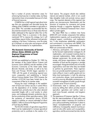fied a number of priority intervention areas for 
enhancing food security in member states, but these 
interventions have not proceeded because of a lack 
of financial resources. 
COMESA has a draft regional agricultural strat-egy 
that was presented and discussed during the 
meeting of the COMESA committee on agriculture in 
June 2000. The committee recommended that this 
document be revised to focus on those areas that are 
better addressed at the regional rather than at the 
national level. There is a provision in the above-mentioned 
TCP to improve this strategy, but it will 
nevertheless require further refinement and periodic 
updating in the future. Furthermore, once the strate-gy 
is finalized, an action plan and program will still 
need to be formulated for its implementation. 
The Economic Community of Central 
African States (ECCAS) and the 
Regional Programme of Food 
Security (PRSA) 
ECCAS was established on October 18, 1983, by 
the members of the Central African Customs and 
Economic Union (UDEAC) and the members of the 
Economic Community of the Great Lakes States 
(Burundi, Rwanda, and Zaire), as well as by Sao 
Tome and Principe. ECCAS began operation in 
1985 with the goals of promoting regional eco-nomic 
cooperation and establishing a Central 
African Common Market. Since 1992, however, the 
activities of ECCAS have been limited due to the 
nonpayment of fees by its member states. 
Among the major challenges to the establish-ment 
of food and nutrition security in central Africa 
are the dependence of its member countries on 
imported food, primarily due to the urban demand 
associated largely with a rural exodus to urban 
areas, and inadequate domestic production due to 
the low productivity of their agriculture sectors. With 
the assistance of international donors, ECCAS 
intends to mobilize an amount estimated at about 
US$20.1 billion to finance the Regional Programme 
of Food Security (PRSA). 
The ECCAS ministers of agriculture argue that a 
PRSA must be implemented to increase agricultural 
productivity and to contribute to the creation of a 
food reserve. The program should also stabilize 
internal and external markets, which in turn would 
help strengthen trade and promote various export 
crops. The important elements of this regional inte-gration 
are macroeconomic liberalization and the 
provision of incentives for commerce and private 
enterprise through a supportive legislative, fiscal, 
financial, and institutional framework that is favor-able 
to private agents. 
The latest PRSA has a mid-term time frame 
(2003–07) and includes components that address 
implementation capacity, such as partnering in tech-nological 
support, coordination, and implementa-tion. 
It also emphasizes stakeholder participation 
and commitments in accordance with NEPAD. Our 
recommendations for the implementation of this 
PRSA are summarized as follows: 
1. Advocacy, participation, and research should 
be the favored implementation strategies for all 
implementers, and increased incentives lead to 
improved implementation. Better collaboration 
between government, the private sector, civil 
society, and farmer organizations in the imple-mentation 
of food security programs is strongly 
encouraged. Nongovernmental and civil society 
organizations work best when they are treated 
as partners by governments. These organiza-tions 
can provide essential assistance to govern-ments 
willing to invest in public goods and mo-bilize 
local participation in both the planning 
and construction phases. Local participation is 
crucial to ensuring affordable maintenance and 
successful management of public goods through 
a greater sense of local ownership. 
2. Governments need to address policy imbal-ances 
by shifting their reform priorities toward 
agriculture: agriculture and nutrition need a 
much more focused, sustained, and long-term 
approach. 
3. The experience of Cameroon (see Box 1) shows 
that the interconnectedness of food policy and 
other sectors makes it necessary for countries to 
put a policy-coordinating mechanism in place to 
reduce nonimplementation of programs and 
inefficiency. Consequently, research must be pur-sued 
not only within sectors such as population, 
agriculture, and the environment but also into the 
23 
 