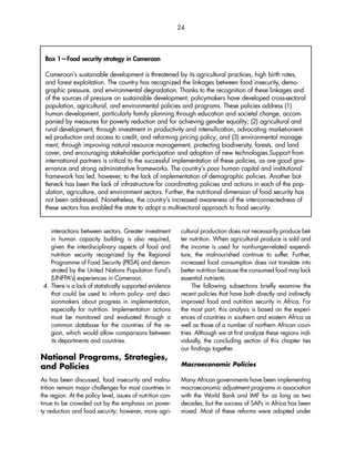 24 
Box 1—Food security strategy in Cameroon 
Cameroon’s sustainable development is threatened by its agricultural practices, high birth rates, 
and forest exploitation. The country has recognized the linkages between food insecurity, demo-graphic 
pressure, and environmental degradation. Thanks to the recognition of these linkages and 
of the sources of pressure on sustainable development, policymakers have developed cross-sectoral 
population, agricultural, and environmental policies and programs. These policies address (1) 
human development, particularly family planning through education and societal change, accom-panied 
by measures for poverty reduction and for achieving gender equality; (2) agricultural and 
rural development, through investment in productivity and intensification, advocating market-orient-ed 
production and access to credit, and reforming pricing policy; and (3) environmental manage-ment, 
through improving natural resource management, protecting biodiversity, forests, and land 
cover, and encouraging stakeholder participation and adoption of new technologies.Support from 
international partners is critical to the successful implementation of these policies, as are good gov-ernance 
and strong administrative frameworks. The country’s poor human capital and institutional 
framework has led, however, to the lack of implementation of demographic policies. Another bot-tleneck 
has been the lack of infrastructure for coordinating policies and actions in each of the pop-ulation, 
agriculture, and environment sectors. Further, the nutritional dimension of food security has 
not been addressed. Nonetheless, the country’s increased awareness of the interconnectedness of 
these sectors has enabled the state to adopt a multisectoral approach to food security. 
interactions between sectors. Greater investment 
in human capacity building is also required, 
given the interdisciplinary aspects of food and 
nutrition security recognized by the Regional 
Programme of Food Security (PRSA) and demon-strated 
by the United Nations Population Fund’s 
(UNFPA’s) experiences in Cameroon. 
4. There is a lack of statistically supported evidence 
that could be used to inform policy- and deci-sionmakers 
about progress in implementation, 
especially for nutrition. Implementation actions 
must be monitored and evaluated through a 
common database for the countries of the re-gion, 
which would allow comparisons between 
its departments and countries. 
National Programs, Strategies, 
and Policies 
As has been discussed, food insecurity and malnu-trition 
remain major challenges for most countries in 
the region. At the policy level, issues of nutrition con-tinue 
to be crowded out by the emphasis on pover-ty 
reduction and food security; however, more agri-cultural 
production does not necessarily produce bet-ter 
nutrition. When agricultural produce is sold and 
the income is used for nonhunger-related expendi-ture, 
the malnourished continue to suffer. Further, 
increased food consumption does not translate into 
better nutrition because the consumed food may lack 
essential nutrients. 
The following subsections briefly examine the 
recent policies that have both directly and indirectly 
improved food and nutrition security in Africa. For 
the most part, this analysis is based on the experi-ences 
of countries in southern and eastern Africa as 
well as those of a number of northern African coun-tries. 
Although we at first analyze these regions indi-vidually, 
the concluding section of this chapter ties 
our findings together. 
Macroeconomic Policies 
Many African governments have been implementing 
macroeconomic adjustment programs in association 
with the World Bank and IMF for as long as two 
decades, but the success of SAPs in Africa has been 
mixed. Most of these reforms were adopted under 
 