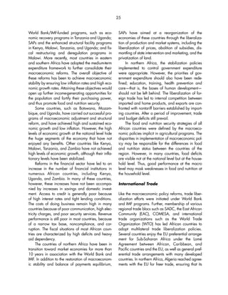 25 
World Bank/IMF-funded programs, such as eco-nomic 
recovery programs in Tanzania and Uganda; 
SAPs and the enhanced structural facility programs 
in Kenya, Malawi, Tanzania, and Uganda; and fis-cal 
restructuring and deregulation programs in 
Malawi. More recently, most countries in eastern 
and southern Africa have adopted the medium-term 
expenditure framework to further consolidate their 
macroeconomic reforms. The overall objective of 
these reforms has been to achieve macroeconomic 
stability by ensuring low inflation rates and high eco-nomic 
growth rates. Attaining these objectives would 
open up further income-generating opportunities for 
the population and fortify their purchasing power, 
and thus promote food and nutrition security. 
Some countries, such as Botswana, Mozam-bique, 
and Uganda, have carried out successful pro-grams 
of macroeconomic adjustment and structural 
reform, and have achieved high and sustained eco-nomic 
growth and low inflation. However, the high 
levels of economic growth at the national level hide 
the huge segments of the economy that have not 
enjoyed any benefits. Other countries like Kenya, 
Malawi, Tanzania, and Zambia have not achieved 
high levels of economic growth, although their infla-tionary 
levels have been stabilized. 
Reforms in the financial sector have led to an 
increase in the number of financial institutions in 
numerous African countries, including Kenya, 
Uganda, and Zambia. In many of these countries, 
however, these increases have not been accompa-nied 
by increases in savings and domestic invest-ment. 
Access to credit is generally poor because 
of high interest rates and tight lending conditions. 
The costs of doing business remain high in many 
countries because of poor communication, high elec-tricity 
charges, and poor security services. Revenue 
performance is still poor in most countries, because 
of a narrow tax base, noncompliance, and cor-ruption. 
The fiscal situations of most African coun-tries 
are characterized by high deficits and heavy 
aid dependency. 
The countries of northern Africa have been in 
transition toward market economies for more than 
10 years in association with the World Bank and 
IMF. In addition to the restoration of macroeconom-ic 
stability and balance of payments equilibrium, 
SAPs have aimed at a reorganization of the 
economies of these countries through the liberaliza-tion 
of production and market systems, including the 
liberalization of prices, abolition of subsidies, dis-mantling 
of state intervention and marketing, and the 
privatization of land. 
In northern Africa, the stabilization policies 
implemented to control government expenditure 
were appropriate. However, the priorities of gov-ernment 
expenditure should also have been rede-fined; 
education, training, health prevention and 
care—that is, the bases of human development— 
should not be left behind. The liberalization of for-eign 
trade has led to internal competition between 
imported and home products, and exports are con-fronted 
with nontariff barriers established by import-ing 
countries. After a period of improvement, trade 
and budget deficits still prevail. 
The food and nutrition security strategies of all 
African countries were defined by the macroeco-nomic 
policies implicit in agricultural programs. The 
disparities in implementation of macroeconomic pol-icy 
may be responsible for the differences in food 
and nutrition status between the countries of the 
region. However, in many countries, food deficits 
are visible not at the national level but at the house-hold 
level. Thus, good performance at the macro 
level may mask weaknesses in food and nutrition at 
the household level. 
International Trade 
Like the macroeconomic policy reforms, trade liber-alization 
efforts were initiated under World Bank 
and IMF programs. Further, membership of various 
regional trade blocs such as SADC, the East African 
Community (EAC), COMESA, and international 
trade organizations such as the World Trade 
Organization (WTO) has led African countries to 
adopt multilateral trade liberalization policies. 
Several countries enjoy the EU preferential arrange-ment 
for Sub-Saharan Africa under the Lomé 
Agreement between African, Caribbean, and 
Pacific countries and the EU, as well as general pref-erential 
trade arrangements with many developed 
countries. In northern Africa, Algeria reached agree-ments 
with the EU for freer trade, ensuring that its 
 