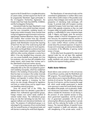 exports to the EU benefit from a complete elimination 
of customs duties, and that imports from the EU will 
be progressively liberalized. Egypt participates in 
the U.S.-Egyptian Partnership Agreement, the 
Greater Arab Free Trade Area (GAFTA), COMESA, 
and the Euro-Egyptian Partnership. 
International trade has been liberalized in most 
African countries, price controls have been removed, 
and the once monopolistic marketing boards no 
longer enjoy market monopoly. Some countries have 
carried out aggressive export promotion and encour-aged 
foreign investment (Botswana, Kenya, Uganda, 
and Zambia). Most countries have also removed 
quantitative restrictions and lowered tariff barriers. In 
general, trade liberalization ensures free importing 
of food from the rest of the world during food def-icits, 
as well as higher incomes for local exporters. 
Freer trade was thought likely to enhance food secu-rity 
and has indeed made it possible to import food-stuffs 
from other countries whenever a country has a 
deficit. It has also benefited those consumers who 
can now access foodstuffs more cheaply, but it has 
hurt producers, who now face stiff competition from 
cheap imports, which lowers their incomes and is 
thus detrimental to food and nutrition security. 
In most countries the private sector has failed to 
adequately take up the role once played by govern-ment 
marketing monopolies, which has created bot-tlenecks 
in the marketing of food products, although 
there has been an increase in the number of private 
business players in some countries (such as Kenya, 
Malawi, and Uganda). In northern Africa, the num-ber 
of private agencies is increasing, but their 
actions are also strongly influenced by regulations 
and limits on market access and by support meas-ures 
benefiting national producers. 
Since the second half of the 1990s, the 
Mediterranean basin has attracted a great deal of 
attention from multinational agro-industrial groups. 
Foreign investors now control nearly one-third of 
national market shares. The multinational groups 
bring not only their technology but also their man-agement 
methods and international distribution net-works. 
The presence of multinational groups is an 
advantage for the companies of host countries faced 
with the nontariff barriers of international trade and 
with barriers to entering the world food oligopoly. 
The liberalization of international trade and the 
26 
commitment to globalization in northern Africa were 
made without careful analysis of the possible conse-quences; 
these strategies were mainly seen from the 
perspective of intensifying trade exchanges with 
Europe. To promote trade with European countries 
substantial European funds have been made avail-able 
to help upgrade companies so they can meet 
European safety and quality standards, but such up-grading 
is unaffordable for many companies (espe-cially 
in Algeria and Egypt), given the enormous 
changes needed in financial management and hu-man 
resources, the investment required, and the im-portance 
of training both executives and employees. 
As a result, northern African countries are disillu-sioned 
about the promised expansion of exports to 
Europe and increasingly use devices that enable the 
circumvention of the difficulties of gaining market 
access in Europe. 
On the other hand, the potential for internal and 
regional trade has not yet been fully exploited. 
Neighboring countries are far less demanding in 
quality standards and product sophistication, and 
could thus be important trading partners. 
Public Sector Reforms 
Broad reforms were carried out in the civil services 
of most African countries under the World Bank and 
IMF programs. The overall objective of these public 
sector reforms was to improve the efficiency and pro-ductivity 
of civil service. The reforms included cutting 
the size of civil service, and thus lowering the wage 
bill, which would enable governments to devote 
more resources to areas that would directly improve 
the welfare of the people, such as education, health, 
and infrastructure improvement. Other public sector 
reforms included the introduction of cost sharing in 
the provision of some essential services to bring 
down government expenditure, and the privatiza-tion 
of government parastatals with the aim of 
enhancing their efficiency by placing them in private 
hands and thus reducing the burden on the state 
treasury. The improved delivery of essential human 
capital investment in health and education, along 
with strengthening of the private sector, would, it 
 