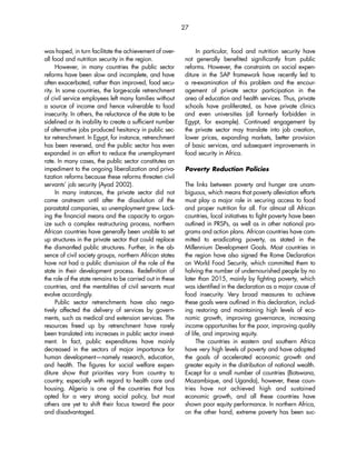 27 
was hoped, in turn facilitate the achievement of over-all 
food and nutrition security in the region. 
However, in many countries the public sector 
reforms have been slow and incomplete, and have 
often exacerbated, rather than improved, food secu-rity. 
In some countries, the large-scale retrenchment 
of civil service employees left many families without 
a source of income and hence vulnerable to food 
insecurity. In others, the reluctance of the state to be 
sidelined or its inability to create a sufficient number 
of alternative jobs produced hesitancy in public sec-tor 
retrenchment. In Egypt, for instance, retrenchment 
has been reversed, and the public sector has even 
expanded in an effort to reduce the unemployment 
rate. In many cases, the public sector constitutes an 
impediment to the ongoing liberalization and priva-tization 
reforms because these reforms threaten civil 
servants’ job security (Ayad 2002). 
In many instances, the private sector did not 
come onstream until after the dissolution of the 
parastatal companies, so unemployment grew. Lack-ing 
the financial means and the capacity to organ-ize 
such a complex restructuring process, northern 
African countries have generally been unable to set 
up structures in the private sector that could replace 
the dismantled public structures. Further, in the ab-sence 
of civil society groups, northern African states 
have not had a public dismission of the role of the 
state in their development process. Redefinition of 
the role of the state remains to be carried out in these 
countries, and the mentalities of civil servants must 
evolve accordingly. 
Public sector retrenchments have also nega-tively 
affected the delivery of services by govern-ments, 
such as medical and extension services. The 
resources freed up by retrenchment have rarely 
been translated into increases in public sector invest-ment. 
In fact, public expenditures have mainly 
decreased in the sectors of major importance for 
human development—namely research, education, 
and health. The figures for social welfare expen-diture 
show that priorities vary from country to 
country, especially with regard to health care and 
housing. Algeria is one of the countries that has 
opted for a very strong social policy, but most 
others are yet to shift their focus toward the poor 
and disadvantaged. 
In particular, food and nutrition security have 
not generally benefited significantly from public 
reforms. However, the constraints on social expen-diture 
in the SAP framework have recently led to 
a re-examination of this problem and the encour-agement 
of private sector participation in the 
area of education and health services. Thus, private 
schools have proliferated, as have private clinics 
and even universities (all formerly forbidden in 
Egypt, for example). Continued engagement by 
the private sector may translate into job creation, 
lower prices, expanding markets, better provision 
of basic services, and subsequent improvements in 
food security in Africa. 
Poverty Reduction Policies 
The links between poverty and hunger are unam-biguous, 
which means that poverty alleviation efforts 
must play a major role in securing access to food 
and proper nutrition for all. For almost all African 
countries, local initiatives to fight poverty have been 
outlined in PRSPs, as well as in other national pro-grams 
and action plans. African countries have com-mitted 
to eradicating poverty, as stated in the 
Millennium Development Goals. Most countries in 
the region have also signed the Rome Declaration 
on World Food Security, which committed them to 
halving the number of undernourished people by no 
later than 2015, mainly by fighting poverty, which 
was identified in the declaration as a major cause of 
food insecurity. Very broad measures to achieve 
these goals were outlined in this declaration, includ-ing 
restoring and maintaining high levels of eco-nomic 
growth, improving governance, increasing 
income opportunities for the poor, improving quality 
of life, and improving equity. 
The countries in eastern and southern Africa 
have very high levels of poverty and have adopted 
the goals of accelerated economic growth and 
greater equity in the distribution of national wealth. 
Except for a small number of countries (Botswana, 
Mozambique, and Uganda), however, these coun-tries 
have not achieved high and sustained 
economic growth, and all these countries have 
shown poor equity performance. In northern Africa, 
on the other hand, extreme poverty has been suc- 
 