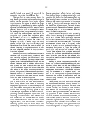 cessfully limited; only about 2.5 percent of the 
population lives on less than US$1 per day. 
Algeria’s efforts to reduce poverty during the 
past decade demonstrate that targeted anti-poverty 
policies can be successful. Social policy reforms 
were introduced that aimed to solidify the finan-cial 
situation of the social security system, gradually 
eliminate food subsidies, establish a system of unem-ployment 
insurance and a compensation system 
for workers dismissed from state-owned companies, 
and identify the underprivileged members of the 
population and provide them assistance within 
the framework of the social development fund. 
However, inadequate targeting, the absence of 
follow-up, the policy of setting quotas per muni-cipality, 
and the large proportion of unwarranted 
beneficiaries have limited the extent to which the 
ultimate objectives of this program—that is, to help 
the most vulnerable members of the population— 
have been achieved. 
Morocco has also adopted various anti-poverty 
measures, with programs aiming to open up poor 
rural areas by improving their infrastructure. Such 
measures can be effective if poverty-oriented devel-opment 
projects are matched by microcredit and are 
efficient. However, even in northern African coun-tries, 
poverty has been increasing since the mid- 
1980s, especially in Algeria and Morocco, because 
of a decline in real wages, increasing income dis-parities, 
and growing underemployment (Economic 
Research Forum 2002). Moreover, recent economic 
policies have reduced some of the practices of mutu-al 
aid and led to increased disparities. 
The main focus of the poverty reduction strate-gies 
of most countries has been employment cre-ation. 
Policy reforms have aimed at increasing 
employment opportunities, as well as developing the 
rural areas where the majority of the poor live, in 
various ways, including facilitating growth in agri-culture 
through improvement of extension services, 
promoting nonfarm employment opportunities, and 
improving rural infrastructure. These reforms have 
had mixed direct and indirect effects on employ-ment. 
Institutional reforms have had serious direct 
negative effects, while the associated competition-enhancing 
policies have had mixed effects, with 
some causing contraction of employment and others 
28 
having expansionary effects. Further, real wages 
have declined during the adjustment period in most 
countries; this decline has had negative effects on 
food security. In some countries, such as Egypt and 
Morocco, job creation was expected to improve as 
a result of the microcredit programs supported by 
the Social Fund of Development. The results of these 
programs remain disappointing, however, principal-ly 
because of the lack of the management skills nec-essary 
for their implementation. 
Unemployment is becoming a major problem in 
Africa, in part because of the negative impact of 
public sector policies. The hope placed in measures 
to boost employment creation through liberalization 
and privatization remains unrewarded. Employment 
enhancement schemes have so far proved inade-quate. 
In Algeria, the main emphasis has been on 
temporary employment; in Egypt, the number of 
poorly paid civil servants has increased; and in 
Tunisia, these schemes have promoted vocational 
training, but graduates are released into unemploy-ment. 
Moreover, given the very low salaries, indi-viduals 
have been compelled to take on several jobs 
simultaneously. 
As long as private companies cannot offer suf-ficient 
jobs to absorb those released by public com-panies 
or utilities, there can only ever be faint hope 
of a solution. The task of creating a satisfactory 
employment environment is considerable and can 
only be undertaken as a long-term project. The 
risks of civil uprisings and the growth of religious 
extremism will increase if liberalization does not 
improve living conditions, and particularly levels 
of employment. 
Other poverty reduction efforts have included 
the empowerment of women, assisting the most vul-nerable 
groups of the population with food and 
income subsidies, and investing in core infrastruc-ture. 
Women are discriminated against in many 
countries. Although women form the bulk of the farm-ing 
population in these countries, they have less 
access to productive resources and opportunities, as 
well as to the benefits of their work. To combat dis-crimination 
against women, women’s rights activist 
groups have been created in some countries, such 
as in Kenya and Uganda. Some governments have 
established legislation to integrate women’s empow- 
 